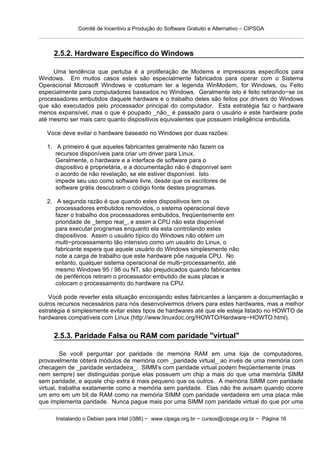 Comitê de Incentivo a Produção do Software Gratuito e Alternativo – CIPSGA



     2.5.2. Hardware Específico do Windows

     Uma tendência que pertuba é a proliferação de Modems e impressoras específicos para
Windows. Em muitos casos estes são especialmente fabricados para operar com o Sistema
Operacional Microsoft Windows e costumam ter a legenda WinModem, for Windows, ou Feito
especialmente para computadores baseados no Windows. Geralmente isto é feito retirando−se os
processadores embutidos daquele hardware e o trabalho deles são feitos por drivers do Windows
que são executados pelo processador principal do computador. Esta estratégia faz o hardware
menos expansível, mas o que é poupado _não_ é passado para o usuário e este hardware pode
até mesmo ser mais caro quanto dispositivos equivalentes que possuem inteligência embutida.

   Voce deve evitar o hardware baseado no Windows por duas razões:

   1. A primeiro é que aqueles fabricantes geralmente não fazem os
      recursos disponíveis para criar um driver para Linux.
      Geralmente, o hardware e a interface de software para o
      dispositivo é proprietária, e a documentação não é disponível sem
      o acordo de não revelação, se ele estiver disponível. Isto
      impede seu uso como software livre, desde que os escritores de
      software grátis descubram o código fonte destes programas.

   2. A segunda razão é que quando estes dispositivos tem os
      processadores embutidos removidos, o sistema operacional deve
      fazer o trabalho dos processadores embutidos, freqüentemente em
      prioridade de _tempo real_, e assim a CPU não esta disponível
      para executar programas enquanto ela esta controlando estes
      dispositivos. Assim o usuário típico do Windows não obtem um
      multi−processamento tão intensivo como um usuário do Linux, o
      fabricante espera que aquele usuário do Windows simplesmente não
      note a carga de trabalho que este hardware põe naquela CPU. No
      entanto, qualquer sistema operacional de multi−processamento, até
      mesmo Windows 95 / 98 ou NT, são prejudicados quando fabricantes
      de periféricos retiram o processador embutido de suas placas e
      colocam o processamento do hardware na CPU.

    Você pode reverter esta situação encorajando estes fabricantes a lançarem a documentação e
outros recursos necessários para nós desenvolvermos drivers para estes hardwares, mas a melhor
estratégia é simplesmente evitar estes tipos de hardwares até que ele esteja listado no HOWTO de
hardwares compatíveis com Linux (http://www.linuxdoc.org/HOWTO/Hardware−HOWTO.html).


     2.5.3. Paridade Falsa ou RAM com paridade "virtual"

         Se você perguntar por paridade de memória RAM em uma loja de computadores,
provavelmente obterá módulos de memória com _paridade virtual_ ao invés de uma memória com
checagem de _paridade verdadeira_. SIMM’s com paridade virtual podem freqüentemente (mas
nem sempre) ser distinguidas porque elas possuem um chip a mais do que uma memória SIMM
sem paridade, e aquele chip extra é mais pequeno que os outros. A memória SIMM com paridade
virtual, trabalha exatamente como a memória sem paridade. Elas não lhe avisam quando ocorre
um erro em um bit de RAM como na memória SIMM com paridade verdadeira em uma placa mãe
que implementa paridade. Nunca pague mais por uma SIMM com paridade virtual do que por uma

      Instalando o Debian para Intel (i386) − www.cipsga.org.br − cursos@cipsga.org.br − Página 16
 
