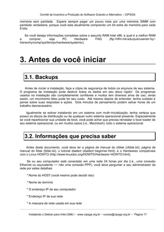 Comitê de Incentivo a Produção do Software Gratuito e Alternativo – CIPSGA

memória sem paridade. Espere sempre pagar um pouco mais por uma memória SIMM com
paridade verdadeira, porque você esta atualmente comprando um bit extra de memória para cada
8 bits.

    Se você deseja informações completas sobre o assunto RAM Intel x86, e qual é a melhor RAM
a      comprar,      veja     PC      Hardware      FAQ     (ftp://rtfm.mit.edu/pub/usenet−by−
hierarchy/comp/sys/ibm/pc/hardware/systems/).




3. Antes de você iniciar

   3.1. Backups
    Antes de iniciar a instalação, faça a cópia de segurança de todos os arquivos de seu sistema.
O programa de instalação pode destruir todos os dados em seu disco rígido! Os programas
usados na instalação são completamente confiáveis e muitos tem diversos anos de uso; ainda
assim, um movimento falso pode ter seu custo. Até mesmo depois de entender, tenha cuidado e
pense sobre suas respostas e ações. Dois minutos de pensamento podem salvar horas de um
trabalho desnecessário.

    Igualmente se estiver instalando em um sistema com multi−inicialização, tenha certeza que
possui os discos da distribuição ou de qualquer outro sistema operacional presente. Especialmente
se você reparticionar sua unidade de boot, você pode achar que precisa reinstalar o boot loader de
seu sistema operacional, ou em muitos casos (i.e., Macintosh), todo o sistema operacional.



   3.2. Informações que precisa saber
    Antes deste documento, você deve ler a página de manual do cfdisk (cfdisk.txt), página de
manual do fdisk (fdisk.txt), o tutorial dselect (dselect−beginner.html), e o Hardwares compatíveis
com o Linux HOWTO (http://www.linuxdoc.org/HOWTO/Hardware−HOWTO.html).

     Se ou seu computador está conectado em uma rede 24 horas por dia (i.e., uma conexão
Ethernet ou equivalente −− não uma conexão PPP), você deve perguntar a seu administrador da
rede por estes detalhes:

    * Nome do HOST (você mesmo pode decidir isto)

    * Nome de domínio

    * O endereço IP de seu computador

    * Endereço IP de sua rede

    * A mascara de rede usada em sua rede


      Instalando o Debian para Intel (i386) − www.cipsga.org.br − cursos@cipsga.org.br − Página 17
 