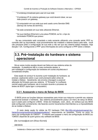Comitê de Incentivo a Produção do Software Gratuito e Alternativo – CIPSGA

    * O endereço broadcast para usar em sua rede

    * O endereço IP do sistema gateway que você deverá rotear, se sua
      rede possuir um gateway.

    * O computador em sua rede que será usado como Servidor DNS
      (Serviço de nomes de domínio).

    * Se está conectado em sua rede utilizando Ethernet.

    * Se sua interface Ethernet é uma placa PCMCIA; se for, o tipo do
      controlador PCMCIA que possui.

    Se seu computador está conectado a rede somente utilizando uma conexão serial, PPP ou
conexão dial−up equivalente, você provavelmente não instalará o sistema básico pela rede. Você
não precisará obter a configuração de sua rede a não ser que seu sistema esteja instalado. Veja
Secção 7.24, ‘Configurando o PPP’ para informações de como configurar o PPP sobre o Debian.



   3.3. Pré−Instalação do hardware e sistema
    operacional
   Há as vezes muitos ajustes devem ser feitos em seu sistema antes da
instalação. A plataforma x86 é a mais conhecida destas; a
pré−instalação e configuração de hardware em outras arquiteturas é
considerada simples.

    Esta seção irá conduzi−lo durante a pré−instalação do hardware, se
precisar, explicando sobre o que você precisará saber antes de
instalar a Debian. Geralmente, isto envolve checagem e possível
alteração de firmware para seu sistema. O "firmware" é o software
central usado pelo hardware; ele é invocado durante o processo de
testes de BOOT (após ligar o computador).


     3.3.1. Acessando o menu de Setup do BIOS

    O BIOS prove as funções básicas necessárias para iniciar sua máquina e permitir seu sistema
operacional acessar o hardware. Seu sistema provavelmente possui um menu de setup do BIOS,
que é usado para configurar a BIOS. Antes da instalação, você _deve_ ter certeza que seu BIOS
está configurado corretamente; não fazendo ocorrer travamentos intermitentes ou a impossibilidade
de se instalar a Debian.

       O resto desta seção foi obtida da PC hardware FAQ (ftp://rtfm.mit.edu/pub/usenet−by−
hierarchy/comp/sys/ibm/pc/hardware/systems/), respondendo as questões, "Como eu entro no
menu de configuração do CMOS?". O método para acessar o menu de configuração da BIOS (ou
"CMOS") depende de quem gravou seu software de BIOS:

   [De: burnesa@cat.com (Shaun Burnet)]

   AMI BIOS

      Instalando o Debian para Intel (i386) − www.cipsga.org.br − cursos@cipsga.org.br − Página 18
 