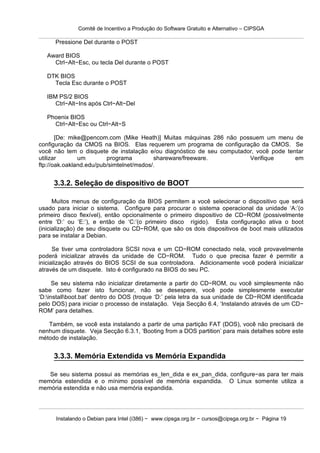 Comitê de Incentivo a Produção do Software Gratuito e Alternativo – CIPSGA

      Pressione Del durante o POST

   Award BIOS
     Ctrl−Alt−Esc, ou tecla Del durante o POST

   DTK BIOS
     Tecla Esc durante o POST

   IBM PS/2 BIOS
      Ctrl−Alt−Ins após Ctrl−Alt−Del

   Phoenix BIOS
     Ctrl−Alt−Esc ou Ctrl−Alt−S

       [De: mike@pencom.com (Mike Heath)] Muitas máquinas 286 não possuem um menu de
configuração da CMOS na BIOS. Elas requerem um programa de configuração da CMOS. Se
você não tem o disquete de instalação e/ou diagnóstico de seu computador, você pode tentar
utilizar       um        programa         shareware/freeware.          Verifique       em
ftp://oak.oakland.edu/pub/simtelnet/msdos/.


     3.3.2. Seleção de dispositivo de BOOT

      Muitos menus de configuração da BIOS permitem a você selecionar o dispositivo que será
usado para iniciar o sistema. Configure para procurar o sistema operacional da unidade ‘A:’(o
primeiro disco flexível), então opcionalmente o primeiro dispositivo de CD−ROM (possivelmente
entre ‘D:’ ou ‘E:’), e então de ‘C:’(o primeiro disco rígido). Esta configuração ativa o boot
(inicialização) de seu disquete ou CD−ROM, que são os dois dispositivos de boot mais utilizados
para se instalar a Debian.

      Se tiver uma controladora SCSI nova e um CD−ROM conectado nela, você provavelmente
poderá inicializar através da unidade de CD−ROM. Tudo o que precisa fazer é permitir a
inicialização através do BIOS SCSI de sua controladora. Adicionamente você poderá inicializar
através de um disquete. Isto é configurado na BIOS do seu PC.

      Se seu sistema não inicializar diretamente a partir do CD−ROM, ou você simplesmente não
sabe como fazer isto funcionar, não se desespere, você pode simplesmente executar
‘D:installboot.bat’ dentro do DOS (troque ‘D:’ pela letra da sua unidade de CD−ROM identificada
pelo DOS) para iniciar o processo de instalação. Veja Secção 6.4, ‘Instalando através de um CD−
ROM’ para detalhes.

   Também, se você esta instalando a partir de uma partição FAT (DOS), você não precisará de
nenhum disquete. Veja Secção 6.3.1, ‘Booting from a DOS partition’ para mais detalhes sobre este
método de instalação.


     3.3.3. Memória Extendida vs Memória Expandida

   Se seu sistema possui as memórias es_ten_dida e ex_pan_dida, configure−as para ter mais
memória estendida e o mínimo possível de memória expandida. O Linux somente utiliza a
memória estendida e não usa memória expandida.




      Instalando o Debian para Intel (i386) − www.cipsga.org.br − cursos@cipsga.org.br − Página 19
 