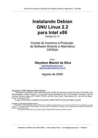 Comitê de Incentivo a Produção do Software Gratuito e Alternativo – CIPSGA




                                 Instalando Debian
                                   GNU Linux 2.2
                                   para Intel x86
                                                      Versão 2.2.17

                             Comite de Incentivo a Produção
                             do Software Gratuito e Alternativo
                                         CIPSGA


                                                             Autor:
                                    Gleydson Mazioli da Silva
                                               gleydson@cipsga.org.br
                                            gleydson@escelsanet.com.br


                                                Agosto de 2000




Copyright (c) 2000, Gleydson Mazioli da Silva
     Permission is granted to copy, distribute and/or modify this document under the terms of the GNU Free
Documentation License, Version 1.1 or any later version published by the Free Software Foundation; with the
Invariant Sections being LIST THEIR TITLES, with the Front−Cover Texts being LIST, and with the Back−
Cover Texts being LIST.
    A copy of the license is included in the section entitled "GNU Free Documentation License".

Copyright (c) 2000,Gleydson Mazioli da Silva
     E garantida a permissão para copiar, distribuir e/ou modificar este documento sob os termos da GNU Free Documentation License,
versão 1.1 ou qualquer outra versão posterior publicada pela Free Software Foundation; sem obrigatoriedade de Seções Invariantes na
abertura e ao final dos textos.
          Uma copia da licença deve ser incluída na seção intitulada GNU Free Documentation License.




         Instalando o Debian para Intel (i386) − www.cipsga.org.br − cursos@cipsga.org.br − Página 2
 