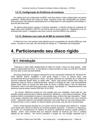 Comitê de Incentivo a Produção do Software Gratuito e Alternativo – CIPSGA

     3.3.12. Configuração de Periféricos de hardware

    Em adição para sua configuração da BIOS, você deve alterar muitas configurações nas placas
existentes. Muitas placas tem menus de setup, enquanto outras são configuradas por jumpers.
Este documento não explicará detalhadamente a configuração em cada dispositivo de hardware; o
que traz são dicas úteis.

    Se alguma placa possuir suporte a "memória mapeada", a memória deverá ser mapeada em
algum lugar entre 0xA0000 e 0xFFFFF (de 640 Kb até um pouco abaixo de 1 Megabyte) ou de um
endereço pelo menos 1 megabyte maior que o total de memória RAM em seu sistema.


     3.3.13. Sistemas com mais de 64 MB de memória RAM

   O Kernel do Linux nem sempre pode detectar qual é a quantidade de memória RAM que você
possui. Se este é o seu cado, dê uma olhada em Secção 6.1, ‘Parâmetros de Inicialização’.



4. Particionando seu disco rígido

   4.1. Introdução
    Particionar o disco rígido simplesmente se refere em dividir o disco em duas seções. Cada
seção é independente da outra. É equivalente a colocar paredes na casa; se você fizer mudanças
em uma sala, a outra não será afetada.

    Se possui atualmente um sistema operacional em seu computador (Windows 95, Windows NT,
OS/2, MacOS, Solaris, FreeBSD) e você quiser instalar o Linux no mesmo disco, você
provavelmente terá que reparticionar o disco. Em geral, alterando−se a partição de um sistema de
arquivos existentes destrói todos os dados dela. Assim você deverá sempre fazer cópias de
segurança antes de iniciar o reparticionamento. Usando a analogia da casa, você provavelmente
deverá mover todos os móveis fora dela antes de mover a parede sobre o risco de destruílos.
Felizmente, esta é uma alternativa para muitos usuários; veja Secção 4.7, ‘Reparticionamento não
destrutivo quando estiver usando DOS Win−32 ou OS/2’.

      No mínimo, GNU/Linux precisa de uma partição para sua instalação. Você pode ter uma
partição simples contendo todo o sistema operacional, aplicativos, e seus arquivos pessoais. Muita
pessoas sentem necessidade de possuir uma partição swap, embora não seja necessária. "Swap"
é um espaço utilizando pelo sistema operacional que permite que o sistema criar uma "memória
virtual". Colocando swap em uma partição separada, Linux pode fazer um uso mais eficiente dela.
É possível forçar o Linux a utilizar um arquivo regular como swap, mas isto não é recomendado.

   Porém, muitas pessoas decidem ter um número mínimo de partições para GNU/Linux. Existem
duas razões para colocar os sistema em diversas partições pequenas. O primeiro é a segurança,
se ocorrer um corrompimento do sistema de arquivos, geralmente somente aquela partição é
afetada. Assim, você somente terá que restaurar (através de backups que criou) a partição
afetada de seu sistema. No mínimo considere a criação de uma partição separada que é


      Instalando o Debian para Intel (i386) − www.cipsga.org.br − cursos@cipsga.org.br − Página 22
 