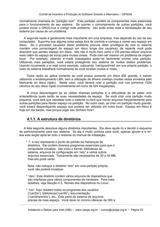 Comitê de Incentivo a Produção do Software Gratuito e Alternativo – CIPSGA

normalmente chamada de "partição root". Esta partição contém os componentes mais essenciais
para o funcionamento de seu sistema. Se ocorrer o corrompimento de outras partições, você
poderá iniciar o GNU/Linux e corrigir este problema. Isto pode evitar toda a reinstalação de seu
sistema por causa de um problema.

    A segunda razão é geralmente mais importante em uma empresa, mas depende do uso de seu
computador. Suponha que alguma coisa esteja fora de controle e começa a comer seu espaço em
disco. Se o processo causador deste problema procura obter privilégios de root (o sistema
mantém uma porcentagem do espaço em disco longe dos usuários), de repente você pode
descobrir que perdeu espaço em disco. Isto não é muito bom como o OS precisa utilizar arquivos
reais (além do espaço de troca) para muitas coisas. Pode nem ser mesmo um problema de origem
local. Por exemplo, obtendo e−mails indesejados pode−se facilmente encher uma partição.
Utilizando mais partições, você estará protegendo seu sistema de muitos destes problemas.
Usando novamente o e−mail como exemplo, colocando ‘/var/spool/mail’ em sua própria partição, o
resto do sistema trabalhará normalmente se você receber muitos e−mails.

       Outra razão se aplica somente se você possui somente um disco IDE grande, e estiver
utilizando o endereçamento LBA, sem a utilização de drivers overlays (muitas vezes enviados pelo
fabricante do disco rígido). Neste caso, você deverá criar a partição root nos primeiros 1024
cilindros do seu disco rígido (normalmente em torno de 524 megabytes).

      A única desvantagem de se utilizar diversas partições é a dificuldade de se saber com
antecedência quais serão as suas necessidades de espaço. Se você criar uma partição muito
pequena, você terá que reinstalar todo o sistema ou terá que mover arquivos freqüentemente para
outras partições para liberar espaço na partição. No outro caso, se criar um partição muito grande,
você estará desperdiçando espaço que poderia ser utilizado em outro local. Espaço em disco é
hoje em dia barato, mas porque jogar seu dinheiro fora?


     4.1.1. A estrutura de diretórios

    A lista seguinte descreve alguns diretórios importantes. Ela deve ajuda−lo a decidir o esquema
de particionamento para seu sistema. Se ela é muito confusa para você, apenas ignore−a e re−
leia esta seção após ler todo o restante do manual de instalação.

     * ‘/’: a raíz representa o ponto de partida da hieharquia de
       diretórios. Ele contém diversos programas essenciais para que o
       computador inicialize. Isto inclui o kernel, bibliotecas do
       sistema, arquivos de configuração em ‘/etc/’ e vários outros
       arquivos essenciais. Tipicamente são necessários de 30 a 50 MB,
       mas isto pode variar.

      Nota: não coloque o diretório ‘/etc/’ em uma partição própria;
      você não poderá inicializar.

     * ‘/dev’: Este diretório contém vários arquivos de dispositivos que
       são interfaces para vários componentes de hardware. Para mais
       detalhes, veja Secção 4.3, ‘Nomes dos dispositivos no Linux’.

     * ‘/usr’: Aqui residem todos os programas dos usuários
       (‘/usr/bin’), bibliotecas(‘/usr/lib’), documentação
       (‘/usr/share/doc’), etc. Esta parte do sistema de arquivos
       precisa de mais espaço. Você deve no mínimo oferecer de 300 a


      Instalando o Debian para Intel (i386) − www.cipsga.org.br − cursos@cipsga.org.br − Página 23
 