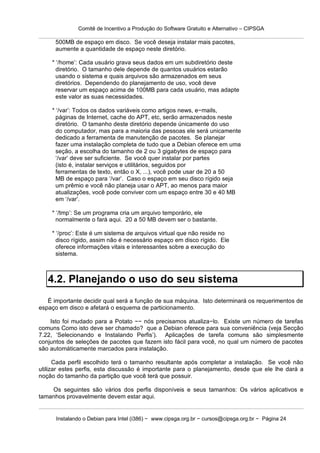 Comitê de Incentivo a Produção do Software Gratuito e Alternativo – CIPSGA

      500MB de espaço em disco. Se você deseja instalar mais pacotes,
      aumente a quantidade de espaço neste diretório.

    * ‘/home’: Cada usuário grava seus dados em um subdiretório deste
      diretório. O tamanho dele depende de quantos usuários estarão
      usando o sistema e quais arquivos são armazenados em seus
      diretórios. Dependendo do planejamento de uso, você deve
      reservar um espaço acima de 100MB para cada usuário, mas adapte
      este valor as suas necessidades.

    * ‘/var’: Todos os dados variáveis como artigos news, e−mails,
      páginas de Internet, cache do APT, etc, serão armazenados neste
      diretório. O tamanho deste diretório depende únicamente do uso
      do computador, mas para a maioria das pessoas ele será unicamente
      dedicado a ferramenta de manutenção de pacotes. Se planejar
      fazer uma instalação completa de tudo que a Debian oferece em uma
      seção, a escolha do tamanho de 2 ou 3 gigabytes de espaço para
      ‘/var’ deve ser suficiente. Se você quer instalar por partes
      (isto é, instalar serviços e utilitários, seguidos por
      ferramentas de texto, então o X, ...), você pode usar de 20 a 50
      MB de espaço para ‘/var’. Caso o espaço em seu disco rígido seja
      um prêmio e você não planeja usar o APT, ao menos para maior
      atualizações, você pode conviver com um espaço entre 30 e 40 MB
      em ‘/var’.

    * ‘/tmp’: Se um programa cria um arquivo temporário, ele
      normalmente o fará aqui. 20 a 50 MB devem ser o bastante.

    * ‘/proc’: Este é um sistema de arquivos virtual que não reside no
      disco rígido, assim não é necessário espaço em disco rígido. Ele
      oferece informações vitais e interessantes sobre a execução do
      sistema.



   4.2. Planejando o uso do seu sistema
   É importante decidir qual será a função de sua máquina. Isto determinará os requerimentos de
espaço em disco e afetará o esquema de particionamento.

    Isto foi mudado para a Potato −− nós precisamos atualiza−lo. Existe um número de tarefas
comuns Como isto deve ser chamado? que a Debian oferece para sua conveniência (veja Secção
7.22, ‘Selecionando e Instalando Perfis’). Aplicações de tarefa comuns são simplesmente
conjuntos de seleções de pacotes que fazem isto fácil para você, no qual um número de pacotes
são automáticamente marcados para instalação.

      Cada perfil escolhido terá o tamanho resultante após completar a instalação. Se você não
utilizar estes perfis, esta discussão é importante para o planejamento, desde que ele lhe dará a
noção do tamanho da partição que você terá que possuir.

    Os seguintes são vários dos perfis disponíveis e seus tamanhos: Os vários aplicativos e
tamanhos provavelmente devem estar aqui.


      Instalando o Debian para Intel (i386) − www.cipsga.org.br − cursos@cipsga.org.br − Página 24
 