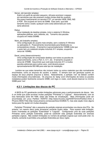 Comitê de Incentivo a Produção do Software Gratuito e Alternativo – CIPSGA

   Server_std (servidor simples)
      Este é um perfil de servidor pequeno, útil para ecomizar o espaço
      em servidores que não possuem muitas contas shell de usuários.
      Ele possui basicamente um servidor FTP, um servidor WEB, DNS, NIS
      e POP. Ele ocupará em torno de 50MB. Esta certo, que este
      tamanho seria o exato; qualquer outra coisa adicionada por você,
      seria adicional.

   Dialup
      Uma instalação de desktop simples, inclui o sistema X−Window,
      aplicações gráficas, som, editores, etc. Tamanho dos pacotes
      ocupara em média 500MB.

   Work_std (trabalho simples)
     Uma configuração de usuário mais simples, sem o sistema X−Window
     ou aplicações X. Possivelmente recomendada para Notebooks ou
     computadores móveis. O tamanho é aproximadamente 140MB (note que
     o autor tem um notebook simples incluindo X11 simples, ocupando
     cerca de 100MB).

   Devel_comp (desenvolvimento)
     Uma configuração de computador desktop com todos os pacotes de
     desenvolvimento, como o Perl, C, C++, etc. O tamanho ocupado é
     cerca de 475MB. Assumindo que você esta incluindo X11 e muitos
     pacotes adicionais para outros usos, você deverá possuir
     aproximadamente 800 MB para este tipo de instalação.

    Lembre−se que estes tamanhos não incluem todos os outros materiais que são normalmente
encontrados, como os arquivos de usuário, e dados. É sempre bom ser generoso quanto ao
espaço de seus próprios arquivos e dados. Notavelmente, a partição ‘/var’ da Debian contém
muita informações circunstânciais. Os arquivos do ‘dpkg’ (com informações de todos os pacotes
instalados) podem facilmente consumir 20MB; com logs e o resto, você deverá reservar no mínimo
50MB para ‘/var’.


     4.2.1. Limitações dos discos do PC

    A BIOS do PC geralmente contém limitações adicionais para o particionamento de discos. Isto
é um limite que pode envolver muitas partições "Primárias" e "Lógicas". Adicionalmente, com as
bios fabricadas entre 94−1998, estes são limites de inicialização. Mais informações pode ser
encontradas em Linux Partition HOWTO (http://www.linuxdoc.org/HOWTO/mini/Partition.html) e
Phoenix BIOS FAQ (http://www.phoenix.com/pcuser/bios.html#Q5.7), mas esta seção inclui alguns
textos para lhe ajudar em muitas situações.

    Partições "Primárias" são o esquema de partição originais encontradas nos discos dos PCs. No
entanto, um mesmo disco pode armazenar somente quatro delas. Para superar esta limitação,
foram inventadas as partições "Extendidas" e "Lógicas". Configurando uma de suas partições
Primárias como partição Extendida, pode−se subdividir esta partição Extendida em diversas
partições Lógicas. Não existem limitações no número de partição Lógicas que você pode criar; no
entanto, somente é permitida uma partição Extendida por disco rígido.




      Instalando o Debian para Intel (i386) − www.cipsga.org.br − cursos@cipsga.org.br − Página 25
 