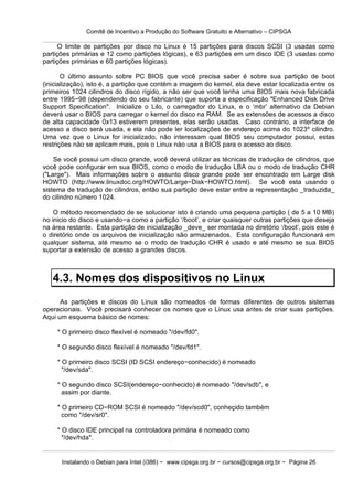 Comitê de Incentivo a Produção do Software Gratuito e Alternativo – CIPSGA

     O limite de partições por disco no Linux é 15 partições para discos SCSI (3 usadas como
partições primárias e 12 como partições lógicas), e 63 partições em um disco IDE (3 usadas como
partições primárias e 60 partições lógicas).

       O último assunto sobre PC BIOS que você precisa saber é sobre sua partição de boot
(inicialização), isto é, a partição que contém a imagem do kernel, ela deve estar localizada entre os
primeiros 1024 cilindros do disco rígido, a não ser que você tenha uma BIOS mais nova fabricada
entre 1995−98 (dependendo do seu fabricante) que suporta a especificação "Enhanced Disk Drive
Support Specification". Inicialize o Lilo, o carregador do Linux, e o ‘mbr’ alternativo da Debian
deverá usar o BIOS para carregar o kernel do disco na RAM. Se as extensões de acessos a disco
de alta capacidade 0x13 estiverem presentes, elas serão usadas. Caso contrário, a interface de
acesso a disco será usada, e ela não pode ler localizações de endereço acima do 1023º cilindro.
Uma vez que o Linux for inicializado, não interessam qual BIOS seu computador possui, estas
restrições não se aplicam mais, pois o Linux nào usa a BIOS para o acesso ao disco.

    Se você possui um disco grande, você deverá utilizar as técnicas de tradução de cilindros, que
você pode configurar em sua BIOS, como o modo de tradução LBA ou o modo de tradução CHR
("Large"). Mais informações sobre o assunto disco grande pode ser encontrado em Large disk
HOWTO (http://www.linuxdoc.org/HOWTO/Large−Disk−HOWTO.html). Se você esta usando o
sistema de tradução de cilindros, então sua partição deve estar entre a representação _traduzida_
do cilindro número 1024.

    O método recomendado de se solucionar isto é criando uma pequena partição ( de 5 a 10 MB)
no inicio do disco e usando−a como a partição ‘/boot’, e criar quaisquer outras partições que deseja
na área restante. Esta partição de inicialização _deve_ ser montada no diretório ‘/boot’, pois este é
o diretório onde os arquivos de inicialização são armazenados. Esta configuração funcionará em
qualquer sistema, até mesmo se o modo de tradução CHR é usado e até mesmo se sua BIOS
suportar a extensão de acesso a grandes discos.



   4.3. Nomes dos dispositivos no Linux
      As partições e discos do Linux são nomeados de formas diferentes de outros sistemas
operacionais. Você precisará conhecer os nomes que o Linux usa antes de criar suas partições.
Aqui um esquema básico de nomes:

     * O primeiro disco flexível é nomeado "/dev/fd0".

     * O segundo disco flexível é nomeado "/dev/fd1".

     * O primeiro disco SCSI (ID SCSI endereço−conhecido) é nomeado
       "/dev/sda".

     * O segundo disco SCSI(endereço−conhecido) é nomeado "/dev/sdb", e
       assim por diante.

     * O primeiro CD−ROM SCSI é nomeado "/dev/scd0", conheçido também
       como "/dev/sr0".

     * O disco IDE principal na controladora primária é nomeado como
       "/dev/hda".


      Instalando o Debian para Intel (i386) − www.cipsga.org.br − cursos@cipsga.org.br − Página 26
 