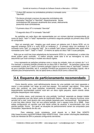 Comitê de Incentivo a Produção do Software Gratuito e Alternativo – CIPSGA

    * O disco IDE escravo na contraladora primária é nomeado como
      "/dev/hdb".

    * Os discos principal e escravo da segunda controladora são
      chamados "/dev/hdc" e "/dev/hdd", respectivamente. Novas
      controladores IDE possuem atualmente dois canais, efetivamente
      possuindo duas controladoras.

    * O primeiro disco XT é nomeado "/dev/xda"

    * O segundo disco XT é nomeado "/dev/xdb"

    As partições em cada disco são representadas por um número decimal correspondente ao
nome do disco: "sda1" e "sda2" representam a primeira e segunda partição do primeiro disco SCSI
do computador.

    Aqui um exemplo real. Imagine que você possui um sistema com 2 discos SCSI, um no
segundo endereço SCSI e o outro SCSI no endereço 5. O primeiro disco (no endereço 2) é
nomeado como "sda", e o segundo "sdb". Se a unidade "sda" possui 3 partições nele, estas serão
nomeadas como "sda1", "sda2" e "sda3". O mesmo se aplica ao disco "sdb" e suas partições.

    Note que se você tiver duas adaptadoras de barramento SCSI (i.e. controladoras), a ordem dos
drives podem gerar confusão. A melhor solução neste caso é ler as mensagens no boot,
assumindo que você conheça o modelo dos discos rígidos.

      Linux representa as partições primárias como o nome da unidade, mais um número de 1 a 4.
Por exemplo, a primeira partição primária de um disco IDE é ‘/dev/hda1’. As partições Lógicas são
numeradas a partir de 5, assim a primeira partição Lógica no mesmo disco é ‘/dev/hda5’. Lembre−
se que a partição Extendida, isto é, a partição Primária que armazena as partições Lógicas, não é
utilizada para armazenamento. Isto se aplica tanto a discos SCSI como a discos IDE.



   4.4. Esquema de particionamento recomendado
      Como descrito acima, você definitivamente devera ter uma partição root (raiz) separada e
menor, e uma partição ‘/usr’ larga, se você tiver espaço. Por exemplo, veja abaixo. Para maior
parte dos usuários, as duas partições inicialmente mencionadas são suficientes.         Isto é
especialmente recomendado quando você tem um disco rígido pequeno, assim criando várias
partições desperdiçara mais espaço.

     Em muitos casos, você precisara ter uma partição ‘/usr/local’ separada se desejar instalar
muitos programas que não fazem parte da distribuição Debian. Se sua máquina funcionar como
servidor de e−mail, você deverá criar uma partição separada para ‘/var/spool/mail’. Normalmente,
é uma boa idéia colocar ‘/tmp’ em sua própria partição, com o espaço entre 20 e 30MB. Caso
esteja configurando um servidor que terá várias contas de usuários, é recomendado criar uma
grande partição ‘/home’. Em geral, as situações de particionamento variam de computador para
computador, dependendo de seu uso.

            Para sistemas muito complexos, você deverá ler o Multi Disk HOWTO
(http://www.linuxdoc.org/HOWTO/Multi−Disk−HOWTO.html). Este contém informações detalhadas,
muito de interesse de ISPs e pessoas configurando servidores.


      Instalando o Debian para Intel (i386) − www.cipsga.org.br − cursos@cipsga.org.br − Página 27
 