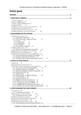 Comitê de Incentivo a Produção do Software Gratuito e Alternativo – CIPSGA


Índice geral
RESUMO..........................................................................................................................................6

1. BEM VINDO A DEBIAN................................................................................................................6
   1.1. O QUE É A DEBIAN?     6
   1.2. O QUE É GNU/LINUX? 7
   1.3. O QUE É A DEBIAN GNU/LINUX? 8
   1.4. O QUE É HURD?         8
   1.5. OBTENDO A VERSÃO MAIS NOVA DESTE DOCUMENTO                     8
   1.6. ORGANIZAÇÃO DESTE DOCUMENTO 9
   1.7. ALERTA: ESTE DOCUMENTO ESTA EM TESTE 10
   1.8. SOBRE COPYRIGHTS E LICENÇAS DE SOFTWARE                        10
2. REQUERIMENTOS DO SISTEMA..............................................................................................11
   2.1. HARDWARE SUPORTADO 11
     2.1.1. Arquiteturas suportadas   11
     2.1.2. CPU, Placa mãe, e suporte de Vídeo.                            12
         2.1.2.1. CPU        12
         2.1.2.2. Barramento               12
         2.1.2.3. Placa Gráfica            12
         2.1.2.4. Notebooks                12
     2.1.3. Processadores múltiplos     12
   2.2. MEIOS DE INSTALAÇÃO 13
     2.2.1. Sistema de armazenamentos suportados       14
   2.3. REQUERIMENTOS DE MEMÓRIA E ESPAÇO EM DISCO   14
   2.4. PERIFÉRICOS E OUTROS HARDWARES          14
   2.5. OBTENDO HARDWARES ESPECÍFICOS PARA GNU/LINUX 15
     2.5.1. Evite proprietários ou hardwares fechados 15
     2.5.2. Hardware Específico do Windows 16
     2.5.3. Paridade Falsa ou RAM com paridade "virtual"                               16
3. ANTES DE VOCÊ INICIAR.........................................................................................................17
   3.1. BACKUPS      17
   3.2. INFORMAÇÕES QUE PRECISA SABER 17
   3.3. PRÉ−INSTALAÇÃO DO HARDWARE E SISTEMA OPERACIONAL                          18
     3.3.1. Acessando o menu de Setup do BIOS            18
     3.3.2. Seleção de dispositivo de BOOT       19
     3.3.3. Memória Extendida vs Memória Expandida 19
     3.3.4. Proteção de Vírus 20
     3.3.5. Shadow RAM           20
     3.3.6. Gerenciamento Avançado de Energia            20
     3.3.7. A Chave Turbo        20
     3.3.8. Overclock da CPU 20
     3.3.9. Módulos de Memória Defeituosos 21
     3.3.10. CPUs Cyrix e erros em disquetes 21
     3.3.11. Configurações diversas da BIOS 21
     3.3.12. Configuração de Periféricos de hardware 22
     3.3.13. Sistemas com mais de 64 MB de memória RAM                                22
4. PARTICIONANDO SEU DISCO RÍGIDO....................................................................................22
   4.1. INTRODUÇÃO 22
     4.1.1. A estrutura de diretórios 23
   4.2. PLANEJANDO O USO DO SEU SISTEMA      24
     4.2.1. Limitações dos discos do PC         25
   4.3. NOMES DOS DISPOSITIVOS NO LINUX      26
   4.4. ESQUEMA DE PARTICIONAMENTO RECOMENDADO     27
   4.5. EXEMPLO DE PARTICIONAMENTO 28
   4.6. PARTICIONANDO ANTES DA INSTALAÇÃO    28
     4.6.1. Particionando a partir do DOS ou Windows 28

           Instalando o Debian para Intel (i386) − www.cipsga.org.br − cursos@cipsga.org.br − Página 3
 