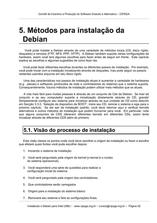 Comitê de Incentivo a Produção do Software Gratuito e Alternativo – CIPSGA




5. Métodos para instalação da
 Debian
    Você pode instalar a Debian através de uma variedade de métodos locais (CD, disco rígido,
disquetes) e remotos (FTP, NFS, PPP, HTTP). A Debian também suporta várias configurações de
hardware, assim você terá algumas escolhas para fazer antes de seguir em frente. Este capítulo
explica as escolhas e algumas sugestões de como faze−las.

   Você pode fazer diferentes escolhas durantes os diferentes passos de instalação. Por exemplo,
você pode iniciar com a instalação inicializando através de disquetes, mas pode seguir os passos
restantes usandos arquivos em seu disco rígido.

    Uma das características nos passos de instalação atuais é aumentar a variedade de hardwares
(e.g. placas) e softwares (protocolos de rede e controladores do sistema) que o sistema suporta.
Consequentemente, futuros métodos de instalação podem utilizar mais métodos que os atuais.

    A rota mais fácil para muitas pessoas é através de um conjunto de Cds da Debian. Se tiver tal
conjunto e se seu computador suporta a inicialização diretamente através do CD, grande!
Simplesmente configure seu sistema para inicializar através da sua unidade de CD como descrito
em Secção 3.3.2, ‘Seleção de dispositivo de BOOT’, insira seu CD, reinicie o sistema e siga para o
próximo capítulo. Se ele sair da instalação padrão, você deve retornar aqui e verificar kernels
alternativos e outros métodos de instalação que podem funcionar para você. Em particular, note
que alguns conjuntos de CDS oferecem diferentes kernels em diferentes CDs, assim tente
inicializar através de diferentes CDS além do primeiro.



   5.1. Visão do processo de instalação
   Esta visão clareia os pontos onde você deve escolher a origem da instalação ou fazer a escolha
que afetará quais fontes você pode escolher depois:

   1. Iniciando o sistema de instalação

   2. Você seré perguntado pela origem do kernel (o kernel é o núcleo
      do sistema operacional).

   3. Você responderá uma série de questões para realizar a
      configuração inicial do sistema.

   4. Você será perguntado pela origem dos controladores.

   5. Que controladores serão carregados

   6. Origem para a instalação do sistema básico

   7. Reiniciará seu sistema e fará as configurações finais.

      Instalando o Debian para Intel (i386) − www.cipsga.org.br − cursos@cipsga.org.br − Página 30
 