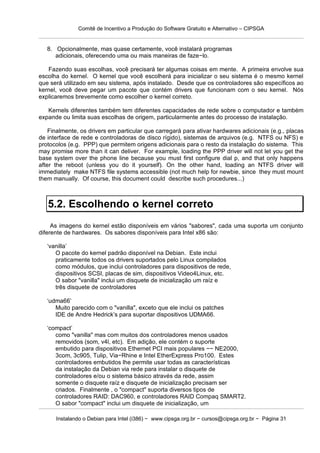 Comitê de Incentivo a Produção do Software Gratuito e Alternativo – CIPSGA


   8. Opcionalmente, mas quase certamente, você instalará programas
      adicionais, oferecendo uma ou mais maneiras de faze−lo.

   Fazendo suas escolhas, você precisará ter algumas coisas em mente. A primeira envolve sua
escolha do kernel. O kernel que você escolherá para inicializar o seu sistema é o mesmo kernel
que será utilizado em seu sistema, após instalado. Desde que os controladores são específicos ao
kernel, você deve pegar um pacote que contém drivers que funcionam com o seu kernel. Nós
explicaremos brevemente como escolher o kernel correto.

   Kernels diferentes também tem diferentes capacidades de rede sobre o computador e também
expande ou limita suas escolhas de origem, particularmente antes do processo de instalação.

    Finalmente, os drivers em particular que carregará para ativar hardwares adicionais (e.g., placas
de interface de rede e controladoras de disco rígido), sistemas de arquivos (e.g. NTFS ou NFS) e
protocolos (e.g. PPP) que permitem origens adicionais para o resto da instalação do sistema. This
may promise more than it can deliver. For example, loading the PPP driver will not let you get the
base system over the phone line because you must first configure dial p, and that only happens
after the reboot (unless you do it yourself). On the other hand, loading an NTFS driver will
immediately make NTFS file systems accessible (not much help for newbie, since they must mount
them manually. Of course, this document could describe such procedures...)



   5.2. Escolhendo o kernel correto
     As imagens do kernel estão disponíveis em vários "sabores", cada uma suporta um conjunto
diferente de hardwares. Os sabores disponíveis para Intel x86 são:

   ‘vanilla’
      O pacote do kernel padrão disponível na Debian. Este inclui
      praticamente todos os drivers suportados pelo Linux compilados
      como módulos, que inclui controladores para dispositivos de rede,
      dispositivos SCSI, placas de sim, dispositivos Video4Linux, etc.
      O sabor "vanilla" inclui um disquete de inicialização um raíz e
      três disquete de controladores

   ‘udma66’
      Muito parecido com o "vanilla", exceto que ele inclui os patches
      IDE de Andre Hedrick’s para suportar dispositivos UDMA66.

   ‘compact’
      como "vanilla" mas com muitos dos controladores menos usados
      removidos (som, v4l, etc). Em adição, ele contém o suporte
      embutido para dispositivos Ethernet PCI mais populares −− NE2000,
      3com, 3c905, Tulip, Via−Rhine e Intel EtherExpress Pro100. Estes
      controladores embutidos lhe permite usar todas as características
      da instalação da Debian via rede para instalar o disquete de
      controladores e/ou o sistema básico através da rede, assim
      somente o disquete raíz e disquete de inicialização precisam ser
      criados. Finalmente , o "compact" suporta diversos tipos de
      controladores RAID: DAC960, e controladores RAID Compaq SMART2.
      O sabor "compact" inclui um disquete de inicialização, um

      Instalando o Debian para Intel (i386) − www.cipsga.org.br − cursos@cipsga.org.br − Página 31
 