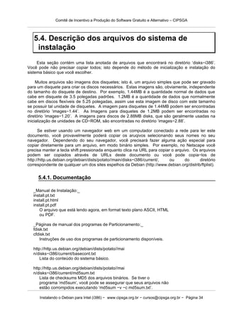 Comitê de Incentivo a Produção do Software Gratuito e Alternativo – CIPSGA



   5.4. Descrição dos arquivos do sistema de
    instalação
     Esta seção contém uma lista anotada de arquivos que encontrará no diretório ‘disks−i386’.
Você pode não precisar copiar todos; isto depende do método de inicialização e instalação do
sistema básico que você escolher.

     Muitos arquivos são imagens dos disquetes; isto é, um arquivo simples que pode ser gravado
para um disquete para criar os discos necessários. Estas imagens são, obviamente, independente
do tamanho do disquete de destino. Por exemplo, 1.44MB é a quantidade normal de dados que
cabe em disquete de 3.5 polegadas padrões. 1.2MB é a quantidade de dados que normalmente
cabe em discos flexíveis de 5.25 polegadas, assim use esta imagem de disco com este tamanho
se possuir tal unidade de disquetes. A imagem para disquetes de 1.44MB podem ser encontradas
no diretório ‘images−1.44’. As Imagens para disquetes de 1.2MB podem ser encontradas no
diretório ‘images−1.20’. A imagens para discos de 2.88MB disks, que são geralmente usadas na
inicialização de unidades de CD−ROM, são encontradas no diretório ‘images−2.88’.

      Se estiver usando um navegador web em um computador conectado a rede para ler este
documento, você provavelmente poderá copiar os aruqivos selecionando seus nomes no seu
navegador. Dependendo do seu navegador, você precisará fazer alguma ação especial para
copiar diretamente para um arquivo, em modo binário simples. Por exemplo, no Netscape você
precisa manter a tecla shift pressionada enquanto clica na URL para copiar o arquivo. Os arquivos
podem ser copiados através de URLs deste documento ou você pode copia−los de
http://http.us.debian.org/debian/dists/potato//main/disks−i386/current/,  ou      do     diretório
correspondente de qualquer um dos sites espelhos da Debian (http://www.debian.org/distrib/ftplist).


     5.4.1. Documentação

   _Manual de Instalação:_
   install.pt.txt
   install.pt.html
   install.pt.pdf
      O arquivo que está lendo agora, em format texto plano ASCII, HTML
      ou PDF.

   _Páginas de manual dos programas de Particionamento:_
   fdisk.txt
   cfdisk.txt
       Instruções de uso dos programas de particionamento disponíveis.

   http://http.us.debian.org/debian/dists/potato//mai
   n/disks−i386/current/basecont.txt
       Lista do conteúdo do sistema básico.

   http://http.us.debian.org/debian/dists/potato//mai
   n/disks−i386/current/md5sum.txt
       Lista de checksums MD5 dos arquivos binários. Se tiver o
       programa ‘md5sum’, você pode se assegurar que seus arquivos não
       estão corrompidos executando ‘md5sum −v −c md5sum.txt’.

      Instalando o Debian para Intel (i386) − www.cipsga.org.br − cursos@cipsga.org.br − Página 34
 
