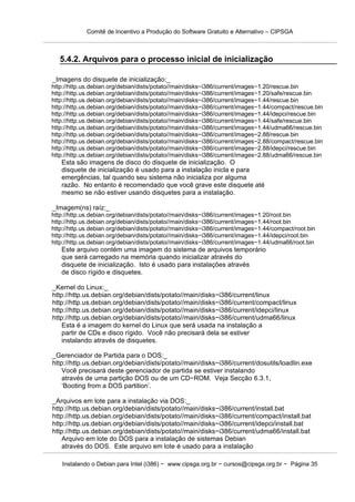 Comitê de Incentivo a Produção do Software Gratuito e Alternativo – CIPSGA



   5.4.2. Arquivos para o processo inicial de inicialização

_Imagens do disquete de inicialização:_
http://http.us.debian.org/debian/dists/potato//main/disks−i386/current/images−1.20/rescue.bin
http://http.us.debian.org/debian/dists/potato//main/disks−i386/current/images−1.20/safe/rescue.bin
http://http.us.debian.org/debian/dists/potato//main/disks−i386/current/images−1.44/rescue.bin
http://http.us.debian.org/debian/dists/potato//main/disks−i386/current/images−1.44/compact/rescue.bin
http://http.us.debian.org/debian/dists/potato//main/disks−i386/current/images−1.44/idepci/rescue.bin
http://http.us.debian.org/debian/dists/potato//main/disks−i386/current/images−1.44/safe/rescue.bin
http://http.us.debian.org/debian/dists/potato//main/disks−i386/current/images−1.44/udma66/rescue.bin
http://http.us.debian.org/debian/dists/potato//main/disks−i386/current/images−2.88/rescue.bin
http://http.us.debian.org/debian/dists/potato//main/disks−i386/current/images−2.88/compact/rescue.bin
http://http.us.debian.org/debian/dists/potato//main/disks−i386/current/images−2.88/idepci/rescue.bin
http://http.us.debian.org/debian/dists/potato//main/disks−i386/current/images−2.88/udma66/rescue.bin
   Esta são imagens de disco do disquete de inicialização. O
   disquete de inicialização é usado para a instalação inicla e para
   emergências, tal quando seu sistema não inicializa por alguma
   razão. No entanto é recomendado que você grave este disquete até
   mesmo se não estiver usando disquetes para a instalação.

_Imagem(ns) raíz:_
http://http.us.debian.org/debian/dists/potato//main/disks−i386/current/images−1.20/root.bin
http://http.us.debian.org/debian/dists/potato//main/disks−i386/current/images−1.44/root.bin
http://http.us.debian.org/debian/dists/potato//main/disks−i386/current/images−1.44/compact/root.bin
http://http.us.debian.org/debian/dists/potato//main/disks−i386/current/images−1.44/idepci/root.bin
http://http.us.debian.org/debian/dists/potato//main/disks−i386/current/images−1.44/udma66/root.bin
   Este arquivo contém uma imagem do sistema de arquivos temporário
   que será carregado na memória quando inicializar através do
   disquete de inicialização. Isto é usado para instalações através
   de disco rígido e disquetes.

_Kernel do Linux:_
http://http.us.debian.org/debian/dists/potato//main/disks−i386/current/linux
http://http.us.debian.org/debian/dists/potato//main/disks−i386/current/compact/linux
http://http.us.debian.org/debian/dists/potato//main/disks−i386/current/idepci/linux
http://http.us.debian.org/debian/dists/potato//main/disks−i386/current/udma66/linux
    Esta é a imagem do kernel do Linux que será usada na instalação a
    partir de CDs e disco rígido. Você não precisará dela se estiver
    instalando através de disquetes.

_Gerenciador de Partida para o DOS:_
http://http.us.debian.org/debian/dists/potato//main/disks−i386/current/dosutils/loadlin.exe
    Você precisará deste gerenciador de partida se estiver instalando
    através de uma partição DOS ou de um CD−ROM. Veja Secção 6.3.1,
    ‘Booting from a DOS partition’.

_Arquivos em lote para a instalação via DOS:_
http://http.us.debian.org/debian/dists/potato//main/disks−i386/current/install.bat
http://http.us.debian.org/debian/dists/potato//main/disks−i386/current/compact/install.bat
http://http.us.debian.org/debian/dists/potato//main/disks−i386/current/idepci/install.bat
http://http.us.debian.org/debian/dists/potato//main/disks−i386/current/udma66/install.bat
    Arquivo em lote do DOS para a instalação de sistemas Debian
    através do DOS. Este arquivo em lote é usado para a instalação

    Instalando o Debian para Intel (i386) − www.cipsga.org.br − cursos@cipsga.org.br − Página 35
 