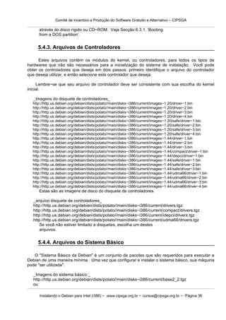 Comitê de Incentivo a Produção do Software Gratuito e Alternativo – CIPSGA

      através do disco rígido ou CD−ROM. Veja Secção 6.3.1, ‘Booting
      from a DOS partition’.


     5.4.3. Arquivos de Controladores

      Estes arquivos contém os módulos do kernel, ou controladores, para todos os tipos de
hardwares que não são necessários para a inicialização do sistema de instalação. Você pode
obter os controladores que deseja em dois passos: primeiro identifique o arquivo do controlador
que deseja utilizar, e então selecione este controlador que deseja.

     Lembre−se que seu arquivo de controlador deve ser consistente com sua escolha do kernel
inicial.

   _Imagens do disquete de controladores_
  http://http.us.debian.org/debian/dists/potato//main/disks−i386/current/images−1.20/driver−1.bin
  http://http.us.debian.org/debian/dists/potato//main/disks−i386/current/images−1.20/driver−2.bin
  http://http.us.debian.org/debian/dists/potato//main/disks−i386/current/images−1.20/driver−3.bin
  http://http.us.debian.org/debian/dists/potato//main/disks−i386/current/images−1.20/driver−4.bin
  http://http.us.debian.org/debian/dists/potato//main/disks−i386/current/images−1.20/safe/driver−1.bin
  http://http.us.debian.org/debian/dists/potato//main/disks−i386/current/images−1.20/safe/driver−2.bin
  http://http.us.debian.org/debian/dists/potato//main/disks−i386/current/images−1.20/safe/driver−3.bin
  http://http.us.debian.org/debian/dists/potato//main/disks−i386/current/images−1.20/safe/driver−4.bin
  http://http.us.debian.org/debian/dists/potato//main/disks−i386/current/images−1.44/driver−1.bin
  http://http.us.debian.org/debian/dists/potato//main/disks−i386/current/images−1.44/driver−2.bin
  http://http.us.debian.org/debian/dists/potato//main/disks−i386/current/images−1.44/driver−3.bin
  http://http.us.debian.org/debian/dists/potato//main/disks−i386/current/images−1.44/compact/driver−1.bin
  http://http.us.debian.org/debian/dists/potato//main/disks−i386/current/images−1.44/idepci/driver−1.bin
  http://http.us.debian.org/debian/dists/potato//main/disks−i386/current/images−1.44/safe/driver−1.bin
  http://http.us.debian.org/debian/dists/potato//main/disks−i386/current/images−1.44/safe/driver−2.bin
  http://http.us.debian.org/debian/dists/potato//main/disks−i386/current/images−1.44/safe/driver−3.bin
  http://http.us.debian.org/debian/dists/potato//main/disks−i386/current/images−1.44/udma66/driver−1.bin
  http://http.us.debian.org/debian/dists/potato//main/disks−i386/current/images−1.44/udma66/driver−2.bin
  http://http.us.debian.org/debian/dists/potato//main/disks−i386/current/images−1.44/udma66/driver−3.bin
  http://http.us.debian.org/debian/dists/potato//main/disks−i386/current/images−1.44/udma66/driver−4.bin
      Estas são as imagens de disco do disquete de controladores.

   _arquivo disquete de controladores_
   http://http.us.debian.org/debian/dists/potato//main/disks−i386/current/drivers.tgz
   http://http.us.debian.org/debian/dists/potato//main/disks−i386/current/compact/drivers.tgz
   http://http.us.debian.org/debian/dists/potato//main/disks−i386/current/idepci/drivers.tgz
   http://http.us.debian.org/debian/dists/potato//main/disks−i386/current/udma66/drivers.tgz
       Se você não estiver limitado a disquetes, escolha um destes
       arquivos.


     5.4.4. Arquivos do Sistema Básico

   O "Sistema Básico da Debian" é um conjunto de pacotes que são requeridos para executar a
Debian de uma maneira mínima. Uma vez que configurar e instalar o sistema básico, sua máquina
pode "ser utilizada".

   _Imagens do sistema básico:_
   http://http.us.debian.org/debian/dists/potato//main/disks−i386/current/base2_2.tgz
   ou

      Instalando o Debian para Intel (i386) − www.cipsga.org.br − cursos@cipsga.org.br − Página 36
 