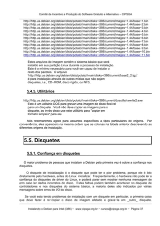 Comitê de Incentivo a Produção do Software Gratuito e Alternativo – CIPSGA

   http://http.us.debian.org/debian/dists/potato//main/disks−i386/current/images−1.44/base−1.bin
   http://http.us.debian.org/debian/dists/potato//main/disks−i386/current/images−1.44/base−2.bin
   http://http.us.debian.org/debian/dists/potato//main/disks−i386/current/images−1.44/base−3.bin
   http://http.us.debian.org/debian/dists/potato//main/disks−i386/current/images−1.44/base−4.bin
   http://http.us.debian.org/debian/dists/potato//main/disks−i386/current/images−1.44/base−5.bin
   http://http.us.debian.org/debian/dists/potato//main/disks−i386/current/images−1.44/base−6.bin
   http://http.us.debian.org/debian/dists/potato//main/disks−i386/current/images−1.44/base−7.bin
   http://http.us.debian.org/debian/dists/potato//main/disks−i386/current/images−1.44/base−8.bin
   http://http.us.debian.org/debian/dists/potato//main/disks−i386/current/images−1.44/base−9.bin
   http://http.us.debian.org/debian/dists/potato//main/disks−i386/current/images−1.44/base−10.bin
   http://http.us.debian.org/debian/dists/potato//main/disks−i386/current/images−1.44/base−11.bin

      Estes arquivos de imagem contém o sistema básico que será
      instaldo em sua partição Linux durante o processo de instalação.
      Este é o mínimo necessário para você ser capaz de instalar o
      resto dos pacotes. O arquivo
      ‘http://http.us.debian.org/debian/dists/potato//main/disks−i386/current/base2_2.tgz’
      é para instalação através de outras mídias que não sejam
      disquetes, i.e., CD−ROM, disco rígido, ou NFS.


     5.4.5. Utilitários

   http://http.us.debian.org/debian/dists/potato//main/disks−i386/current/dosutils/rawrite2.exe
       Este é um utilitário DOS para gravar uma imagem de disco flexível
       para um disquete. Você não deve copiar as imagens para o
       disquete, ao invés disso use este utilitário para "copiar em
       formato simples" para ele.

      Nós retornaremos agora para assuntos específicos a tipos particulares de origens. Por
conveniência, eles aparecem na mesma ordem que as colunas na tabela anterior descrevendo as
diferentes origens de instalação.



   5.5. Disquetes

     5.5.1. Confiança em disquetes

   O maior problema de pessoas que instalam a Debian pela primeira vez é sobre a confiança nos
disquetes.

      O disquete de inicialização é o disquete que pode ter o pior problema, porque ele é lido
diretamente pelo hardware, antes do Linux inicializar. Freqüentemente, o hardware não pode ler a
confiança do disquetes de driver do Linux, e poderá parar sem mostrar nenhuma mensagem de
erro caso ler dados incorretos do disco. Estas falhas podem também acontecer no disquete de
controladores e nos disquetes do sistema básico, a maioria deles são indicados por várias
mensagens sobre erros de I/O do disco.

   Se você esta tendo problemas de instalação com um disquete em particular, a primeira coisa
que deve fazer é re−copiar o disco de imagem afetado e grava−la em _outro_ disquete.

      Instalando o Debian para Intel (i386) − www.cipsga.org.br − cursos@cipsga.org.br − Página 37
 