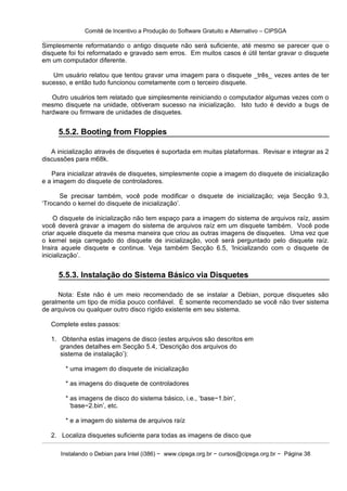 Comitê de Incentivo a Produção do Software Gratuito e Alternativo – CIPSGA

Simplesmente reformatando o antigo disquete não será suficiente, até mesmo se parecer que o
disquete foi foi reformatado e gravado sem erros. Em muitos casos é útil tentar gravar o disquete
em um computador diferente.

   Um usuário relatou que tentou gravar uma imagem para o disquete _três_ vezes antes de ter
sucesso, e então tudo funcionou corretamente com o terceiro disquete.

   Outro usuários tem relatado que simplesmente reiniciando o computador algumas vezes com o
mesmo disquete na unidade, obtiveram sucesso na inicialização. Isto tudo é devido a bugs de
hardware ou firmware de unidades de disquetes.


     5.5.2. Booting from Floppies

   A inicialização através de disquetes é suportada em muitas plataformas. Revisar e integrar as 2
discussões para m68k.

   Para inicializar através de disquetes, simplesmente copie a imagem do disquete de inicialização
e a imagem do disquete de controladores.

      Se precisar também, você pode modificar o disquete de inicialização; veja Secção 9.3,
‘Trocando o kernel do disquete de inicialização’.

     O disquete de inicialização não tem espaço para a imagem do sistema de arquivos raíz, assim
você deverá gravar a imagem do sistema de arquivos raíz em um disquete também. Você pode
criar aquele disquete da mesma maneira que criou as outras imagens de disquetes. Uma vez que
o kernel seja carregado do disquete de inicialização, você será perguntado pelo disquete raíz.
Insira aquele disquete e continue. Veja também Secção 6.5, ‘Inicializando com o disquete de
inicialização’.


     5.5.3. Instalação do Sistema Básico via Disquetes

     Nota: Este não é um meio recomendado de se instalar a Debian, porque disquetes são
geralmente um tipo de mídia pouco confiável. É somente recomendado se você não tiver sistema
de arquivos ou qualquer outro disco rígido existente em seu sistema.

   Complete estes passos:

   1. Obtenha estas imagens de disco (estes arquivos são descritos em
      grandes detalhes em Secção 5.4, ‘Descrição dos arquivos do
      sistema de instalação’):

        * uma imagem do disquete de inicialização

        * as imagens do disquete de controladores

        * as imagens de disco do sistema básico, i.e., ‘base−1.bin’,
          ‘base−2.bin’, etc.

        * e a imagem do sistema de arquivos raíz

   2. Localiza disquetes suficiente para todas as imagens de disco que

      Instalando o Debian para Intel (i386) − www.cipsga.org.br − cursos@cipsga.org.br − Página 38
 