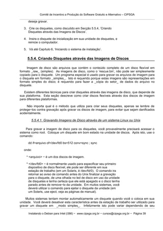 Comitê de Incentivo a Produção do Software Gratuito e Alternativo – CIPSGA

      deseja gravar.

   3. Crie os disquetes, como discutido em Secção 5.5.4, ‘Criando
      Disquetes através das Imagens de Discos’.

   4. Insira o disquete de inicialização em sua unidade de disquetes, e
      reinicie o computador.

   5. Vá até Capítulo 6, ‘Iniciando o sistema de instalação’.


     5.5.4. Criando Disquetes através das Imagens de Discos

     Imagem de disco são arquivos que contém o conteúdo completo de um disco flexível em
formato _raw_ (simples). As imagens de disco, como o ‘rescue.bin’, não pode ser simplesmente
copiado para o disquete. Um programa especial é usado para gravar os arquivos de imagem para
o disquete em formato _simples_. Isto é requerido porque estas imagens são representações em
formato simples do disco; é requerido para fazer a _cópia do setor_ de dados do arquivo no
disquete.

   Existem diferentes técnicas para criar disquetes através das imagens de disco, que depende de
sua plataforma. Esta seção descreve como criar discos flexíveis através dos discos de imagem
para diferentes plataformas.

     Não importa qual é o método que utiliza para criar seus disquetes, apenas se lembre de
protege−los contra gravação após gravar os discos de imagem, para evitar que sejam danificados
acidentalmente.

        5.5.4.1. Gravando Imagens de Disco através de um sistema Linux ou Unix

     Para gravar a imagem de disco para os disquetes, você provavelmente precisará acessar o
sistema como root. Coloque um disquete em bom estado na unidade de discos. Após isto, use o
comando:

      dd if=arquivo of=/dev/fd0 bs=512 conv=sync ; sync

   onde:

    * <arquivo> − é um dos discos de imagem.

    * </dev/fd0> − é normalmente usado para especificar seu primeiro
      dispositivo de disco flexível, ele pode ser diferente em sua
      estação de trabalho (em um Solaris, é /dev/fd/0). O comando ira
      retornar ao aviso de comando antes do Unix finalizar a gravação
      para o disquete, de uma olhada no led de disco em uso da unidade
      de disquetes e tenha certeza que ele está apagado e o disco tenha
      parado antes de remove−lo da unidade. Em muitos sistemas, você
      deverá utilizar o comando para ejetar o disquete da unidade (em
      um Solaris, use eject, veja as páginas de manual).

    Muitos sistemas tentam montar automaticamente um disquete quando você o coloca em sua
unidade. Você deverá desativar esta característica antes da estação de trabalho ser utilizado para
gravar um disquete em _modo simples_. Infelizmente isto pode variar dependendo de seu

      Instalando o Debian para Intel (i386) − www.cipsga.org.br − cursos@cipsga.org.br − Página 39
 