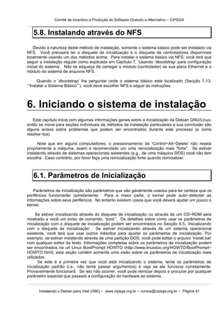 Comitê de Incentivo a Produção do Software Gratuito e Alternativo – CIPSGA


   5.8. Instalando através do NFS
    Devido a natureza deste método de instalação, somente o sistema básico pode ser instalado via
NFS. Você precisará ter o disquete de inicialização e o disquete de controladores disponíveis
localmente usando um dos métodos acima. Para instalar o sistema básico via NFS, você terá que
seguir a instalação regular como explicada em Capítulo 7, ‘Usando ‘dbootstrap’ para configuração
inicial do sistema’. Não se esqueça de carregar o módulo (controlador) se sua placa Ethernet e o
módulo do sistema de arquivos NFS.

       Quando o ‘dbootstrap’ lhe perguntar onde o sistema básico está localizado (Secção 7.13,
‘‘‘Instalar o Sistema Básico’’’), você deve escolher NFS e seguir as instruções.



6. Iniciando o sistema de instalação
   Este capítulo inicia com algumas informações gerais sobre a inicialização da Debian GNU/Linux,
então se move para seções individuais de métodos de instalação particulares e sua conclusão são
alguns avisos sobre problemas que podem ser encontrados durante este processo (e como
resolve−los).

      Note que em alguns computadores, o pressionamento de ‘Control−Alt−Delete’ não reseta
propriamente a máquina, assim é recomendado um uma reinicialização mais "forte". Se estiver
instalando através de sistemas operacionais existentes (e.g., de uma máquina DOS) você não tem
escolha. Caso contrário, por favor faça uma reinicialização forte quando reinicializar.



   6.1. Parâmetros de Inicialização
    Parâmetros de inicialização são parâmetros que são geralmente usados para ter certeza que os
periféricos funcionarão corretamente. Para a maior parte, o kernel pode auto−detectar as
informações sobre seus periféricos. No entanto existem casos que você deverá ajudar um pouco o
kernel.

      Se estiver inicializando através do disquete de inicialização ou através de um CD−ROM será
mostrado a você um aviso de comando, ‘boot:’. Os detalhes sobre como usar os parâmetros de
inicialização com o disquete de inicialização podem ser encontrados no Secção 6.5, ‘Inicializando
com o disquete de inicialização’. Se estiver inicializando através de um sistema operacional
existente, você terá que usar outros métodos para ajustar os parâmetros de inicialização. Por
exemplo, se estiver instalando através de uma partição DOS, você pode editar o arquivo ‘install.bat’
com qualquer editor de texto. Informações completas sobre os parâmetros de inicialização podem
ser encontrados na url Linux BootPrompt HOWTO (http://www.linuxdoc.org/HOWTO/BootPrompt−
HOWTO.html); esta seção contém somente uma visão sobre os parâmetros de inicialização mais
utilizados.
       Se esta é a primeira vez que você está inicializando o sistema, tente os parâmetros de
inicialização padrão (i.e., não tente passar argumentos) e veja se ele funciona corretamente.
Provavelmente funcionará. Se isto não ocorrer, você pode reiniciar depois e procurar por qualquer
parâmetro especial que passará a configuração do hardware ao sistema.


      Instalando o Debian para Intel (i386) − www.cipsga.org.br − cursos@cipsga.org.br − Página 41
 