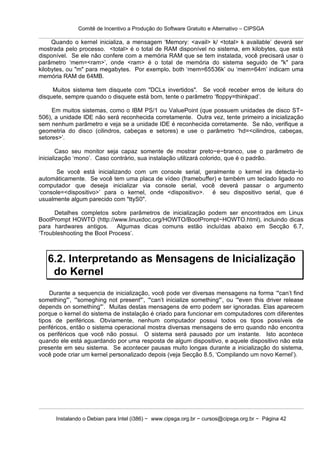Comitê de Incentivo a Produção do Software Gratuito e Alternativo – CIPSGA

     Quando o kernel inicializa, a mensagem ‘Memory: <avail> k/ <total> k available’ deverá ser
mostrada pelo processo. <total> é o total de RAM disponível no sistema, em kilobytes, que está
disponível. Se ele não confere com a memória RAM que se tem instalada, você precisará usar o
parâmetro ‘mem=<ram>’, onde <ram> é o total de memória do sistema seguido de "k" para
kilobytes, ou "m" para megabytes. Por exemplo, both ‘mem=65536k’ ou ‘mem=64m’ indicam uma
memória RAM de 64MB.

     Muitos sistema tem disquete com "DCLs invertidos". Se você receber erros de leitura do
disquete, sempre quando o disquete está bom, tente o parâmetro ‘floppy=thinkpad’.

     Em muitos sistemas, como o IBM PS/1 ou ValuePoint (que possuem unidades de disco ST−
506), a unidade IDE não será reconhecida corretamente. Outra vez, tente primeiro a inicialização
sem nenhum parâmetro e veja se a unidade IDE é reconhecida corretamente. Se não, verifique a
geometria do disco (cilindros, cabeças e setores) e use o parâmetro ‘hd=<cilindros, cabeças,
setores>’.

        Caso seu monitor seja capaz somente de mostrar preto−e−branco, use o parâmetro de
inicialização ‘mono’. Caso contrário, sua instalação utilizará colorido, que é o padrão.

      Se você está inicializando com um console serial, geralmente o kernel ira detecta−lo
automáticamente. Se você tem uma placa de vídeo (framebuffer) e também um teclado ligado no
computador que deseja inicializar via console serial, você deverá passar o argumento
‘console=<dispositivo>’ para o kernel, onde <dispositivo>. é seu dispositivo serial, que é
usualmente algum parecido com "ttyS0".

      Detalhes completos sobre parâmetros de inicialização podem ser encontrados em Linux
BootPrompt HOWTO (http://www.linuxdoc.org/HOWTO/BootPrompt−HOWTO.html), incluindo dicas
para hardwares antigos. Algumas dicas comuns estão incluídas abaixo em Secção 6.7,
‘Troubleshooting the Boot Process’.



   6.2. Interpretando as Mensagens de Inicialização
    do Kernel
    Durante a sequencia de inicialização, você pode ver diversas mensagens na forma ‘"can’t find
something"’, ‘"someghing not present"’, ‘"can’t inicialize something"’, ou ‘"even this driver release
depends on something"’. Muitas destas mensagens de erro podem ser ignoradas. Elas aparecem
porque o kernel do sistema de instalação é criado para funcionar em computadores com diferentes
tipos de periféricos. Obviamente, nenhum computador possui todos os tipos possíveis de
periféricos, então o sistema operacional mostra diversas mensagens de erro quando não encontra
os periféricos que você não possui. O sistema será pausado por um instante. Isto acontece
quando ele está aguardando por uma resposta de algum dispositivo, e aquele dispositivo não esta
presente em seu sistema. Se acontecer pausas muito longas durante a inicialização do sistema,
você pode criar um kernel personalizado depois (veja Secção 8.5, ‘Compilando um novo Kernel’).




      Instalando o Debian para Intel (i386) − www.cipsga.org.br − cursos@cipsga.org.br − Página 42
 