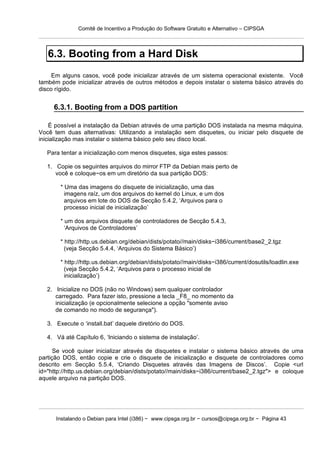 Comitê de Incentivo a Produção do Software Gratuito e Alternativo – CIPSGA



   6.3. Booting from a Hard Disk
     Em alguns casos, você pode inicializar através de um sistema operacional existente. Você
também pode inicializar através de outros métodos e depois instalar o sistema básico através do
disco rígido.


     6.3.1. Booting from a DOS partition

    É possível a instalação da Debian através de uma partição DOS instalada na mesma máquina.
Você tem duas alternativas: Utilizando a instalação sem disquetes, ou iniciar pelo disquete de
inicialização mas instalar o sistema básico pelo seu disco local.

   Para tentar a inicialização com menos disquetes, siga estes passos:

   1. Copie os seguintes arquivos do mirror FTP da Debian mais perto de
      você e coloque−os em um diretório da sua partição DOS:

        * Uma das imagens do disquete de inicialização, uma das
          imagens raíz, um dos arquivos do kernel do Linux, e um dos
          arquivos em lote do DOS de Secção 5.4.2, ‘Arquivos para o
          processo inicial de inicialização’

        * um dos arquivos disquete de controladores de Secção 5.4.3,
          ‘Arquivos de Controladores’

        * http://http.us.debian.org/debian/dists/potato//main/disks−i386/current/base2_2.tgz
          (veja Secção 5.4.4, ‘Arquivos do Sistema Básico’)

        * http://http.us.debian.org/debian/dists/potato//main/disks−i386/current/dosutils/loadlin.exe
          (veja Secção 5.4.2, ‘Arquivos para o processo inicial de
          inicialização’)

   2. Inicialize no DOS (não no Windows) sem qualquer controlador
      carregado. Para fazer isto, pressione a tecla _F8_ no momento da
      inicialização (e opcionalmente selecione a opção "somente aviso
      de comando no modo de segurança").

   3. Execute o ‘install.bat’ daquele diretório do DOS.

   4. Vá até Capítulo 6, ‘Iniciando o sistema de instalação’.

      Se você quiser inicializar através de disquetes e instalar o sistema básico através de uma
partição DOS, então copie e crie o disquete de inicialização e disquete de controladores como
descrito em Secção 5.5.4, ‘Criando Disquetes através das Imagens de Discos’. Copie <url
id="http://http.us.debian.org/debian/dists/potato//main/disks−i386/current/base2_2.tgz"> e coloque
aquele arquivo na partição DOS.




      Instalando o Debian para Intel (i386) − www.cipsga.org.br − cursos@cipsga.org.br − Página 43
 