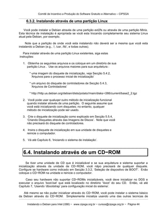 Comitê de Incentivo a Produção do Software Gratuito e Alternativo – CIPSGA

     6.3.2. Instalando através de uma partição Linux

   Você pode instalar a Debian através de uma partição ext2fs ou através de uma partição Minix.
Esta técnica de instalação é apropriada se você esta trocando completamente seu sistema Linux
atual pela Debian, por exemplo.

     Note que a partição de onde você esta instalando não deverá ser a mesma que você esta
instalando a Debian (e.g., ‘/, /usr, /lib’, e todas outras).

   Para instalar através de uma partição Linux existentes, siga estas
instruções:

   1. Obtenha os seguintes arquivos e os coloque em um diretório de sua
      partição Linux . Use os arquivos maiores para sua arquitetura :

        * uma imagem do disquete de inicialização, veja Secção 5.4.2,
          ‘Arquivos para o processo inicial de inicialização’

        * um arquivo do disquete de controladores de Secção 5.4.3,
          ‘Arquivos de Controladores’

        * http://http.us.debian.org/debian/dists/potato//main/disks−i386/current/base2_2.tgz

   2. Você pode usar qualuqer outro método de inicialização funcional
      quando instalar através de uma partição. O seguinte assume que
      você está inicializando com disquetes; no entanto, qualquer
      método de inicialização pode ser usado.

   3. Crie o disquete de inicialização como explicado em Secção 5.5.4,
      ‘Criando Disquetes através das Imagens de Discos’. Note que você
      não precisará do disquete de controladores.

   4. Insira o disquete de inicialização em sua unidade de disquetes e
      reinicie o computador.

   5. Vá até Capítulo 6, ‘Iniciando o sistema de instalação’.



   6.4. Instalando através de um CD−ROM
      Se tiver uma unidade de CD que é inicializável e se sua arquitetura e sistema suportar a
inicialização através da unidade de CD−ROM, você nãpo precisará de qualquer disquete.
Configure se hardware como indicado em Secção 3.3.2, ‘Seleção de dispositivo de BOOT’. Enão
coloque o CD−ROM na unidade e reinicie o computador.

     Caso seu hardware não suportar CD−ROMs inicializáveis, você deve inicializar no DOS e
executar o arquivo ‘boot.bat’ que está localizado no diretório ‘boot’ do seu CD. Então, vá até
Capítulo 7, ‘Usando ‘dbootstrap’ para configuração inicial do sistema’.

   Até mesmo se não puder inicializar através do CD−ROM, você pode instalar o sistema básico
da Debian através do CD−ROM. Simplesmente inicialize usando uma das outras tecnicas de

      Instalando o Debian para Intel (i386) − www.cipsga.org.br − cursos@cipsga.org.br − Página 44
 