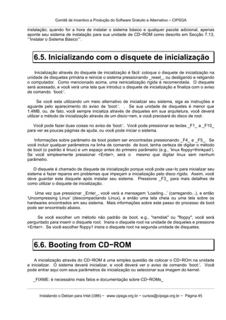 Comitê de Incentivo a Produção do Software Gratuito e Alternativo – CIPSGA

instalação; quando for a hora de instalar o sistema básico e qualquer pacote adicional, apenas
aponte seu sistema de instalação para sua unidade de CD−ROM como descrito em Secção 7.13,
‘‘‘Instalar o Sistema Básico’’’.



   6.5. Inicializando com o disquete de inicialização
    Inicialização através do disquete de inicialização é fácil: coloque o disquete de inicialização na
unidade de disquetes primária e reinicie o sistema pressionando _reset_, ou desligando e religando
o computador. Como mencionado acima, uma reinicialização rígida é recomendada. O disquete
será acessado, e você verá uma tela que introduz o disquete de inicialização e finaliza com o aviso
de comando ‘boot:’.

      Se você esta utilizando um meio alternativo de inicializar seu sistema, siga as instruções e
aguarde pelo aparecimento do aviso de ‘boot:’. . Se sua unidade de disquetes é menor que
1.4MB, ou, de fato, você sempre inicializa através de disquetes em sua arquitetura, você deverá
utilizar o método de inicialização através de um disco−ram, e você precisará do disco de root.

   Você pode fazer duas coisas no aviso de ‘boot:’. Você pode pressionar as teclas _F1_ a _F10_
para ver as poucas páginas de ajuda, ou você pode iniciar o sistema.

   Informações sobre parâmetro de boot podem ser encontradas pressionando _F4_ e _F5_. Se
você incluir qualquer parâmetros na linha de comando de boot, tenha certeza de digitar o método
de boot (o padrão é linux) e um espaço antes do primeiro parâmetro (e.g., ‘linux floppy=thinkpad’).
Se você simplesmente pressionar <Enter>, será o mesmo que digitar linux sem nenhum
parâmetro.

    O disquete é chamado de disquete de inicialização porque você pode usa−lo para inicializar seu
sistema e fazer reparos em problemas que impeçam a inicialização pelo disco rígido. Assim, você
deve guardar este disquete após instalar seu sistema. Pressione _F3_ para mais detalhes de
como utilizar o disquete de inicialização.

    Uma vez que pressionar _Enter_, você verá a mensagem ‘Loading...’ (carregando...), e então
‘Uncompressing Linux’ (descompactando Linux), e então uma tela cheia ou uma tela sobre os
hardwares encontrados em seu sistema. Mais informações sobre este passo do processo de boot
pode ser encontrado abaixo.

     Se você escolher um método não padrão de boot, e.g., "ramdisk" ou "floppy", você será
perguntado para inserir o disquete root. Insira o disquete root na unidade de disquetes e pressione
<Enter>. Se você escolher floppy1 insira o disquete root na segunda unidade de disquetes.



   6.6. Booting from CD−ROM
    A inicialização através do CD−ROM é uma simples questão de colocar o CD−ROm na unidade
e inicializar. O sistema deverá inicializar, e você deverá ver o aviso de comando ‘boot:’. Você
pode entrar aqui com seus parâmetros de inicialização ou selecionar sua imagem do kernel.

   _FIXME: é necessário mais fatos e documentação sobre CD−ROMs_


      Instalando o Debian para Intel (i386) − www.cipsga.org.br − cursos@cipsga.org.br − Página 45
 