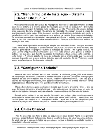 Comitê de Incentivo a Produção do Software Gratuito e Alternativo – CIPSGA


   7.2. ‘‘Menu Principal de Instalação − Sistema
    Debian GNU/Linux’’
    Você verá uma caixa de diálogo que diz ‘‘O programa de instalação está determinando o estado
atual de seu sistema e o próximo passo de instalação que deverá ser executado.’’. Em muitos
sistemas, esta mensagem é mostrada muito rápido para ser lida. Você verá esta caixa de diálogo
entre os passos do menu principal. O programa de instalação, ‘dbootstrap’, checará o estado do
seu sistema entre cada passo. Esta checagem permite a você reiniciar a instalação sem perder o
trabalho já concluído, caso tiver que interromper o sistema na metade do processo de instalação.
Se você tiver que reiniciar a instalação, você deverá reconfigurar o teclado, reativar sua partição
swap, e remontar quaisquer discos que tenha inicializado. Qualquer coisa feita com o sistema de
instalação será salvo.

     Durante todo o processo de instalação, sempre será mostrado o menu principal, entitulado
‘‘Menu Principal de Instalação − Sistema Debian GNU/Linux’’ As opções no topo do menu são
alteradas para indicar seu progresso durante a instalação do sistema. Phil Hughes escreveu no
Linux Journal (http://www.linuxjournal.com/) que você pode ensinar uma galinha a instalar a
Debian! Ele quiz dizer que durante o processo de instalação estava a maior parte _bicando_ a
tecla _Enter_. A primeira escolha no menu de instalação será a próxima ação que você deverá
executar de acordo com o que o sistema detectou que está concluído. Ele diz ‘‘Próximo’’, e será
levado ao próximo passo do sistema de instalação.



   7.3. ‘‘Configurar o Teclado’’
    Verifique se a barra luminosa está no item ‘‘Próximo’’, e pressione _Enter_ para ir até o menu
de configuração de teclado. Selecione o teclado conforme o tipo que utiliza para sua linguagem
nacional, se seu tipo de teclado não for listado, selecione *something close*. Uma vez que o
sistema de instalação for concluído, você poderá selecionar um tipo de teclado através de várias
opções (execute ‘kbdconfig’ como root quando completar a instalação).

    Mova a barra luminosa para a seleção de teclado que desejar e pressione _Enter_. Use as
setas de teclado para mover a barra luminosa −− elas estão sempre no mesmo lugar em todos os
padrões de teclados nacionais, assim as setas são independentes da configuração de teclado.

   Se você estiver instalando em uma estação de trabalho sem o disco rígido, os próximos passos
serão pulados, desde que não há discos locais para serem particionados. Neste caso, seu
próximo passo será Secção 7.12, ‘‘‘Configurar a Rede’’’. Após isto, você será perguntado para
montar sua partição NFS root em Secção 7.8, ‘‘‘Montar uma Partição Linux já Inicializada’’’.



   7.4. Última Chance!
    Nós lhe dissemos para fazer a cópia de segurança de seus discos? Agora é sua primeira
chance de apagar todos os dados em seu disco, e sua última chance de salvar seu antigo sistema.
Se você não fez o backup de todos os seus discos, remova o disquete da unidade, reinicie o
computador, e faça os backups.

      Instalando o Debian para Intel (i386) − www.cipsga.org.br − cursos@cipsga.org.br − Página 48
 