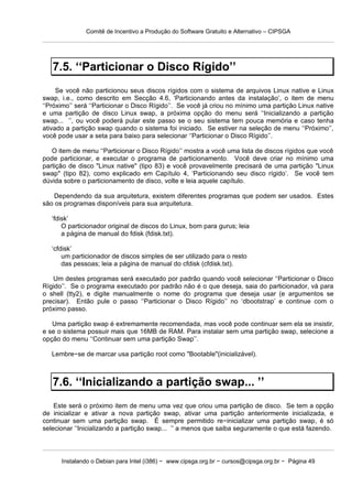 Comitê de Incentivo a Produção do Software Gratuito e Alternativo – CIPSGA




   7.5. ‘‘Particionar o Disco Rígido’’
     Se você não particionou seus discos rígidos com o sistema de arquivos Linux native e Linux
swap, i.e., como descrito em Secção 4.6, ‘Particionando antes da instalação’, o item de menu
‘‘Próximo’’ será ‘‘Particionar o Disco Rígido’’. Se você já criou no mínimo uma partição Linux native
e uma partição de disco Linux swap, a próxima opção do menu será ‘‘Inicializando a partição
swap... ’’, ou você poderá pular este passo se o seu sistema tem pouca memória e caso tenha
ativado a partição swap quando o sistema foi iniciado. Se estiver na seleção de menu ‘‘Próximo’’,
você pode usar a seta para baixo para selecionar ‘‘Particionar o Disco Rígido’’.

   O item de menu ‘‘Particionar o Disco Rígido’’ mostra a você uma lista de discos rígidos que você
pode particionar, e executar o programa de particionamento. Você deve criar no mínimo uma
partição de disco "Linux native" (tipo 83) e você provavelmente precisará de uma partição "Linux
swap" (tipo 82), como explicado em Capítulo 4, ‘Particionando seu disco rígido’. Se você tem
dúvida sobre o particionamento de disco, volte e leia aquele capítulo.

   Dependendo da sua arquitetura, existem diferentes programas que podem ser usados. Estes
são os programas disponíveis para sua arquitetura.

   ‘fdisk’
       O particionador original de discos do Linux, bom para gurus; leia
       a página de manual do fdisk (fdisk.txt).

   ‘cfdisk’
       um particionador de discos simples de ser utilizado para o resto
       das pessoas; leia a página de manual do cfdisk (cfdisk.txt).

   Um destes programas será executado por padrão quando você selecionar ‘‘Particionar o Disco
Rígido’’. Se o programa executado por padrão não é o que deseja, saia do particionador, vá para
o shell (tty2), e digite manualmente o nome do programa que deseja usar (e argumentos se
precisar). Então pule o passo ‘‘Particionar o Disco Rígido’’ no ‘dbootstrap’ e continue com o
próximo passo.

   Uma partição swap é extremamente recomendada, mas você pode continuar sem ela se insistir,
e se o sistema possuir mais que 16MB de RAM. Para instalar sem uma partição swap, selecione a
opção do menu ‘‘Continuar sem uma partição Swap’’.

   Lembre−se de marcar usa partição root como "Bootable"(inicializável).



   7.6. ‘‘Inicializando a partição swap... ’’
    Este será o próximo item de menu uma vez que criou uma partição de disco. Se tem a opção
de inicializar e ativar a nova partição swap, ativar uma partição anteriormente inicializada, e
continuar sem uma partição swap. É sempre permitido re−inicializar uma partição swap, é só
selecionar ‘‘Inicializando a partição swap... ’’ a menos que saiba seguramente o que está fazendo.




      Instalando o Debian para Intel (i386) − www.cipsga.org.br − cursos@cipsga.org.br − Página 49
 