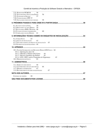 Comitê de Incentivo a Produção do Software Gratuito e Alternativo – CIPSGA

   7.21. REMOVENDO PCMCIA               56
   7.22. SELECIONANDO E INSTALANDO PERFIS                 56
   7.23. ENTRANDO NO SISTEMA            57
   7.24. CONFIGURANDO O PPP 57
   7.25. INSTALANDO O RESTO DE SEU SISTEMA                58
8. PRÓXIMOS PASSOS E PARA ONDE IR A PARTIR DAQUI......................................................59
   8.1. SE VOCÊ É NOVO NO UNIX         59
   8.2. ORIENTANDO−SE COM A DEBIAN 59
   8.3. REATIVANDO O DOS E WINDOWS 60
   8.4. FUTURAS LEITURAS E INFORMAÇÕES                    60
   8.5. COMPILANDO UM NOVO KERNEL 61
9. INFORMAÇÕES TÉCNICA SOBRE OS DISQUETES DE INICIALIZAÇÃO...............................63
   9.1. CÓDIGO FONTE            63
   9.2. DISQUETE DE INICIALIZAÇÃO      63
   9.3. TROCANDO O KERNEL DO DISQUETE DE INICIALIZAÇÃO               63
   9.4. OS DISQUETES DO SISTEMA BÁSICO 64
10. APÊNDICE...............................................................................................................................64
   10.1. FURTHER INFORMATION AND OBTAINING DEBIAN GNU/LINUX 64
     10.1.1. Informações úteis 64
     10.1.2. Obtendo a Debian GNU/Linux         64
     10.1.3. Mirrors (espelhos) da Debian       65
     10.1.4. GPG, SSH e outros Programas de Segurança         65
   10.2. DISPOSITIVOS DO LINUX       65
11. ADMINISTRIVIA.......................................................................................................................66
   11.1. SOBRE ESTE DOCUMENTO        66
   11.2. CONTRIBUINDO COM ESTE DOCUMENTO      66
   11.3. MAIORES CONTRIBUIÇÕES       67
   11.4. RECONHECIMENTO DE MARCAS REGISTRADAS                        67
NOTA DOS AUTORES...................................................................................................................67
   CONTROLE DE VERSÕES              68
GNU FREE DOCUMENTATION LICENSE.....................................................................................69




          Instalando o Debian para Intel (i386) − www.cipsga.org.br − cursos@cipsga.org.br − Página 5
 