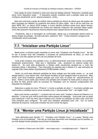 Comitê de Incentivo a Produção do Software Gratuito e Alternativo – CIPSGA

    Esta opção de menu mostrará a você uma caixa de diálogo dizendo ‘‘Selecione a partição para
ativar como dispositivo swap.’’. O dispositivo padrão mostrado será a partição swap que você
configurou atualmente; se for, apenas pressione _Enter_.

    Após isto você terá a opção de verificar toda a partição por blocos de discos que não podem ser
lidos causados por defeitos na superfície dos discos do disco rígido. Isto é útil se você tiver um
disco MFM, RLL, ou discos SCSI antigos, e nunca danifica (embora possa levar algum tempo).
Discos funcionando corretamente em muitos dos sistemas modernos não precisam desta opção,
como eles possuem mecanismos internos próprios para mapear blocos de discos defeituosos.

      Finalmente, esta é a mensagem de confirmação, desde que a inicialização destrói todos os
dados antigos da partição. Se está tudo bem, selecione ‘‘Sim’’. A tela mostrará o programa de
 inicialização sendo executado.



   7.7. ‘‘Inicializar uma Partição Linux’’
    Neste ponto, a próxima opção mostrada no menu será ‘‘Inicializar uma Partição Linux’’. Se não
for ela, é porque você não completou o processo de particionamento do disco, ou você não
escolheu uma das opções de menu de sua partição de troca.

     Você pode inicializar uma partição Linux, ou alternativamente você pode montar uma partição
inicializada anteriormente. Note que o ‘dbootstrap’ _não_ atualizará um sistema antigo sem
destruí−lo. Se você está atualizando, a Debian pode usualmente atualizar−se, e você não
precisará utilizar o ‘dbootstrap’. Para instruções de upgrade para a Debian 2.2, veja instruções de
upgrade (http://www.debian.org/releases/2.2/i386/release−notes/).

    Assim, se você esta utilizando partições de disco antigas que não estão vazias, i.e. se você
deseja destruir o que estiver nela, você deverá inicializa−la (que apagará todos os arquivos). Mais
ainda, você deve inicializar qualquer partição que você criou no passo de particionamento de
disco. Sobre a única razão para montar uma partição sem inicializa−la neste ponto é porque voce
já deve ter feito grande parte do processo de instalação com as mesmas configurações dos
disquetes de instalação.

   Selecione a opção de menu ‘‘Próximo’’ e monte a partição de disco ‘/’. A primeira partição que
você montar e inicializar será a única montada como ‘/’ (pronunciada "raíz" − em inglês "root").

    Após você montar a partição ‘/’, o próximo item de menu será ‘‘Instalar o Kernel do Sistema e os
Módulos’’, a não ser que você já tenha feito vários passos da instalação. Você pode usar as setas
para selecionar o item de menu para inicializar e/ou montar as partições de disco caso você tiver
mais partições para configurar. Se você criou partições separadas para ‘/var’, ‘/usr’ ou outros
sistemas de arquivos, você pode inicializa−las e/ou monta−las agora.



   7.8. ‘‘Montar uma Partição Linux já Inicializada’’
     Uma alternativa para Secção 7.7, ‘‘‘Inicializar uma Partição Linux’’’, é o passo ‘‘Montar uma
Partição Linux já Inicializada’’. Use isto se você esta resumindo uma instalação que foi perdida, ou
se você deseja montar partições que já foram inicializadas.


      Instalando o Debian para Intel (i386) − www.cipsga.org.br − cursos@cipsga.org.br − Página 50
 
