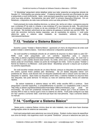 Comitê de Incentivo a Produção do Software Gratuito e Alternativo – CIPSGA

    O ‘dbootstrap’ perguntará vários detalhes sobre sua rede; preencha as perguntas através de
Secção 3.2, ‘Informações que precisa saber’. O sistema também resumirá sua informação de rede
e perguntará a você confirmando. Após, você precisará especificar qual dispositivo de rede utiliza
como sua rede primária. Normalmente, isto será "eth0" (o primeiro dispositivo Ethernet). Em um
Notebook, o dispositivo de rede mais conhecido como sua rede primária é "PCMCIA".

    Você precisará de muitos detalhes técnicos, ou talvez não, tenha em mãos: o programa assume
que o endereço IP da rede é o bitwise, e seu endereço IP e sua mascara de rede. Ele adivinhará
se o endereço broadcast é o biwise ou de seu endereço IP do sistema com uma negação bitwise
da netmask. Ele também adivinhará se seu sistema de gateway é também seu servidor DNS. Se
você não encontrar nenhuma destas respostas, use as suposições do sistema −− você pode
altera−los após o sistema estar instalado, se necessário, editando by editing
‘/etc/network/interfaces’.


   7.13. ‘‘Instalar o Sistema Básico’’
   Durante o passo ‘‘Instalar o Sistema Básico’’, aparecerá um menu de dispositivos de onde você
poderá instalar o sistema básico. Você deve selecionar o dispositivo apropriado.

     Se você escolher a instalação através de um sistema de arquivos no disco rígido ou pelo CD−
ROM,       você    será    perguntado     por    um     caminho     específico   para    o   arquivo
‘http://http.us.debian.org/debian/dists/potato//main/disks−i386/current/base2_2.tgz’. Se você tiver a
mídia oficial, o valor padrão deverá estar correto. Ou então, entre com o caminho onde o sistema
básico pode ser encontrado, relativo ao ponto de montagem da mídia. Como no passo ‘‘Instalar o
Kernel do Sistema e os Módulos’’, você pode deixar ‘dbootstrap’ procurar o arquivo por si próprio
no caminho especificado.

    Se você escolher instalar através de um disco flexível, coloque os disquetes do sistema básico
em ordem, quando forem pedidos pelo ‘dbootstrap’. Se um destes disquetes estiver com
problemas de leitura, você deverá criar um disquete substituindo este e colocar outra vez todos os
disquetes no sistema. Após todos os disquetes serem lidos, o sistema instalará os arquivos lidos
dos disquetes. Isto pode demorar 10 minutos ou mais em sistemas lentos, menos em sistemas
rápidos.

        Se estiver instalando o sistema básico via NFS, então escolha NFS e continue. Será
perguntado o servidor específico, o compartilhamento no servidor, e o subdiretório onde o arquivo
‘http://http.us.debian.org/debian/dists/potato//main/disks−i386/current/base2_2.tgz’ pode     ser
encontrado. Se você tem problemas montando NFS, tenha certeza que a hora do sistema no
servidor NFS é mais ou menos igual a hora no sistema do cliente. Você pode configurar sua data
em ‘tty2’ usando o comando ‘date’; você terá que fazer isto manualmente. Veja o comando date(1)
no manual.


   7.14. ‘‘Configurar o Sistema Básico’’
    Neste ponto o sistema Debian mínimo deve ter sido instalado, mas você deve fazer diversas
configurações antes do sistema ser executado.

   Você será perguntado para selecionar sua zona do tempo. Existem muitos meios de especificar
sua zona do tempo; nós sugerimos você ir ao painel ‘‘Diretórios:’’ procure e selecione seu país (ou


      Instalando o Debian para Intel (i386) − www.cipsga.org.br − cursos@cipsga.org.br − Página 53
 