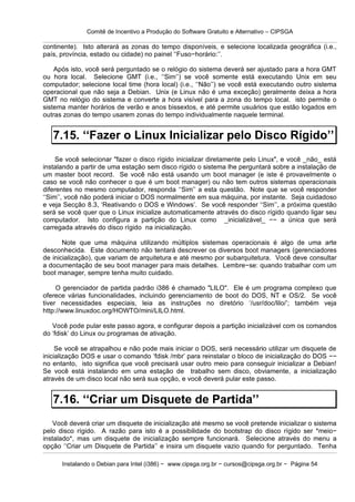 Comitê de Incentivo a Produção do Software Gratuito e Alternativo – CIPSGA

continente). Isto alterará as zonas do tempo disponíveis, e selecione localizada geográfica (i.e.,
país, província, estado ou cidade) no painel ‘‘Fuso−horário:’’.

    Após isto, você será perguntado se o relógio do sistema deverá ser ajustado para a hora GMT
ou hora local. Selecione GMT (i.e., ‘‘Sim’’) se você somente está executando Unix em seu
computador; selecione local time (hora local) (i.e., ‘‘Não’’) se você está executando outro sistema
operacional que não seja a Debian. Unix (e Linux não é uma exceção) geralmente deixa a hora
GMT no relógio do sistema e converte a hora visível para a zona do tempo local. isto permite o
sistema manter horários de verão e anos bissextos, e até permite usuários que estão logados em
outras zonas do tempo usarem zonas do tempo individualmente naquele terminal.


   7.15. ‘‘Fazer o Linux Inicializar pelo Disco Rígido’’
     Se você selecionar "fazer o disco rígido inicializar diretamente pelo Linux", e você _não_ está
instalando a partir de uma estação sem disco rígido o sistema lhe perguntará sobre a instalação de
um master boot record. Se você não está usando um boot manager (e iste é provavelmente o
caso se você não conhecer o que é um boot manager) ou não tem outros sistemas operacionais
diferentes no mesmo computador, responda ‘‘Sim’’ a esta questão. Note que se você responder
‘‘Sim’’, você não poderá iniciar o DOS normalmente em sua máquina, por instante. Seja cuidadoso
e veja Secção 8.3, ‘Reativando o DOS e Windows’. Se você responder ‘‘Sim’’, a próxima questão
será se você quer que o Linux inicialize automaticamente através do disco rígido quando ligar seu
computador. Isto configura a partição do Linux como _inicializável_ −− a única que será
carregada através do disco rígido na inicialização.

       Note que uma máquina utilizando múltiplos sistemas operacionais é algo de uma arte
desconhecida. Este documento não tentará descrever os diversos boot managers (gerenciadores
de inicialização), que variam de arquitetura e até mesmo por subarquitetura. Você deve consultar
a documentação de seu boot manager para mais detalhes. Lembre−se: quando trabalhar com um
boot manager, sempre tenha muito cuidado.

     O gerenciador de partida padrão i386 é chamado "LILO". Ele é um programa complexo que
oferece várias funcionalidades, incluindo gerenciamento de boot do DOS, NT e OS/2. Se você
tiver necessidades especiais, leia as instruções no diretório ‘/usr/doc/lilo/’; também veja
http://www.linuxdoc.org/HOWTO/mini/LILO.html.

   Você pode pular este passo agora, e configurar depois a partição inicializável com os comandos
do ‘fdisk’ do Linux ou programas de ativação.

     Se você se atrapalhou e não pode mais iniciar o DOS, será necessário utilizar um disquete de
inicialização DOS e usar o comando ‘fdisk /mbr’ para reinstalar o bloco de inicialização do DOS −−
no entanto, isto significa que você precisará usar outro meio para conseguir inicializar a Debian!
Se você está instalando em uma estação de trabalho sem disco, obviamente, a inicialização
através de um disco local não será sua opção, e você deverá pular este passo.


   7.16. ‘‘Criar um Disquete de Partida’’
    Você deverá criar um disquete de inicialização até mesmo se você pretende inicializar o sistema
pelo disco rígido. A razão para isto é a possibilidade do bootstrap do disco rígido ser *meio−
instalado*, mas um disquete de inicialização sempre funcionará. Selecione através do menu a
opção ‘‘Criar um Disquete de Partida’’ e insira um disquete vazio quando for perguntado. Tenha

      Instalando o Debian para Intel (i386) − www.cipsga.org.br − cursos@cipsga.org.br − Página 54
 