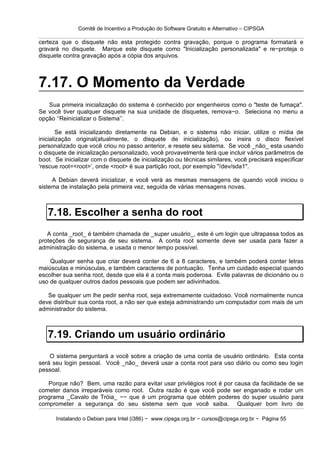 Comitê de Incentivo a Produção do Software Gratuito e Alternativo – CIPSGA

certeza que o disquete não esta protegido contra gravação, porque o programa formatará e
gravará no disquete. Marque este disquete como "Inicialização personalizada" e re−proteja o
disquete contra gravação após a cópia dos arquivos.



7.17. O Momento da Verdade
   Sua primeira inicialização do sistema é conhecido por engenheiros como o "teste de fumaça".
Se você tiver qualquer disquete na sua unidade de disquetes, remova−o. Seleciona no menu a
opção ‘‘Reinicializar o Sistema’’.

        Se está inicializando diretamente na Debian, e o sistema não iniciar, utilize o mídia de
inicialização original(atualmente, o disquete de inicialização), ou insira o disco flexível
personalizado que você criou no passo anterior, e resete seu sistema. Se você _não_ esta usando
o disquete de inicialização personalizado, você provavelmente terá que incluir vários parâmetros de
boot. Se inicializar com o disquete de inicialização ou técnicas similares, você precisará especificar
‘rescue root=<root>’, onde <root> é sua partição root, por exemplo "/dev/sda1".

     A Debian deverá inicializar, e você verá as mesmas mensagens de quando você iniciou o
sistema de instalação pela primeira vez, seguida de várias mensagens novas.



   7.18. Escolher a senha do root
   A conta _root_ é também chamada de _super usuário_, este é um login que ultrapassa todos as
proteções de segurança de seu sistema. A conta root somente deve ser usada para fazer a
administração do sistema, e usada o menor tempo possível.

    Qualquer senha que criar deverá conter de 6 a 8 caracteres, e também poderá conter letras
maiúsculas e minúsculas, e também caracteres de pontuação. Tenha um cuidado especial quando
escolher sua senha root, desde que ela é a conta mais poderosa. Evite palavras de dicionário ou o
uso de qualquer outros dados pessoais que podem ser adivinhados.

   Se qualquer um lhe pedir senha root, seja extremamente cuidadoso. Você normalmente nunca
deve distribuir sua conta root, a não ser que esteja administrando um computador com mais de um
administrador do sistema.



   7.19. Criando um usuário ordinário
    O sistema perguntará a você sobre a criação de uma conta de usuário ordinário. Esta conta
será seu login pessoal. Você _não_ deverá usar a conta root para uso diário ou como seu login
pessoal.

   Porque não? Bem, uma razão para evitar usar privilégios root é por causa da facilidade de se
cometer danos irreparáveis como root. Outra razão é que você pode ser enganado e rodar um
programa _Cavalo de Tróia_ −− que é um programa que obtém poderes do super usuário para
comprometer a segurança do seu sistema sem que você saiba. Qualquer bom livro de

      Instalando o Debian para Intel (i386) − www.cipsga.org.br − cursos@cipsga.org.br − Página 55
 