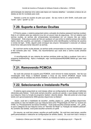 Comitê de Incentivo a Produção do Software Gratuito e Alternativo – CIPSGA

administração de sistemas Unix cobre este tópico em maiores detalhes − considere a leitura de um
destes se isto for novidade para você.

    Nomeie a conta do usuário do jeito que quiser. Se seu nome é John Smith, você pode usar
"smith", "john", "jsmith" ou "js".



   7.20. Suporte a Senhas Ocultas
    O Próximo passo, o sistema perguntará sobre a ativação de shadow password (senhas ocultas).
Este é um método para seu sistema Linux ter um pouco mais de segurança. Em um sistema sem
senhas ocultas, as senhas são armazenadas (encriptadas) em um arquivo lido por todos,
‘/etc/passwd’. Este arquivo pode ser lido por qualquer um que entra no sistema porque ele contém
dados vitais dos usuários, por exemplo, o mapeamento entre identificações numéricas de usuários
e nomes de login. Então, alguém pode conseguir seu arquivo ‘/etc/passwd’ e executar um ataque
brute force nele para tentar descobrir as senhas.

    Se você tem senha oculta ativada, as senhas serão armazenadas no arquivo ‘/etc/shadow’, que
é lido somente pelo root. Então, nós recomendamos que você ative a senha oculta (shadow
passwords).

     A reconfiguração do seu sistema de senhas sombras pode ser feito a qualquer hora com o
programa shadowconfig. Após a instalação, veja ‘/usr/doc/passwd/README.debian.gz’ para mais
informações.



   7.21. Removendo PCMCIA
     Se você não precisar do suporte para PCMCIA, você remove−lo neste momento. Isto faz sua
inicialização mais limpa; e facilitará também a troca do seu kernel (PCMCIA requer muita
correlação entre as versões dos drivers PCMCIA, os módulos do kernel, e o próprio kernel).



   7.22. Selecionando e Instalando Perfis
    O sistema agora perguntará se você deseja utilizar as configurações de software pré−definidas
oferecidas pela Debian. Você pode sempre escolher, pacote por pacote, o que deseja instalar em
sua máquina. Esta é a função do programa ‘dselect’, descrito abaixo. Mas isto pode ser uma longa
tarefa com aproximadamente 3950 pacotes disponíveis na Debian!

    Assim, você tem a habilidade de escolher _tarefas_(tasks) ou _perfis_(profiles) disponíveis.
Uma tarefa é o tipo de trabalho que sua máquina terá como "Programação em Perl" ou "autoria em
HTML" ou "Processamento de textos Chinêses". Você pode escolher diversas tarefas. Um _perfil_
é qual a categoria de sua máquina como um "Servidor de Rede" ou "Estação de trabalho pessoal".
Ao contrário das tarefas, você pode escolher somente um perfil.

    Em resumo, se você tem pressa, escolha um perfil (profile). Se você tem mais tempo, escolha
perfil personalizado e selecione as configurações de tarefas (tasks). Se você tem todo o tempo e

      Instalando o Debian para Intel (i386) − www.cipsga.org.br − cursos@cipsga.org.br − Página 56
 