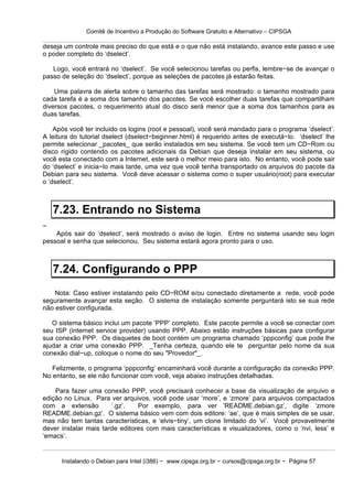 Comitê de Incentivo a Produção do Software Gratuito e Alternativo – CIPSGA

deseja um controle mais preciso do que está e o que não está instalando, avance este passo e use
o poder completo do ‘dselect’.

   Logo, você entrará no ‘dselect’. Se você selecionou tarefas ou perfis, lembre−se de avançar o
passo de seleção do ‘dselect’, porque as seleções de pacotes já estarão feitas.

    Uma palavra de alerta sobre o tamanho das tarefas será mostrado: o tamanho mostrado para
cada tarefa é a soma dos tamanho dos pacotes. Se você escolher duas tarefas que compartilham
diversos pacotes, o requerimento atual do disco será menor que a soma dos tamanhos para as
duas tarefas.

    Após você ter incluido os logins (root e pessoal), você será mandado para o programa ‘dselect’.
A leitura do tutorial dselect (dselect−beginner.html) é requerido antes de executá−lo. ‘dselect’ lhe
permite selecionar _pacotes_ que serão instalados em seu sistema. Se você tem um CD−Rom ou
disco rígido contendo os pacotes adicionais da Debian que deseja instalar em seu sistema, ou
você esta conectado com a Internet, este será o melhor meio para isto. No entanto, você pode sair
do ‘dselect’ e inicia−lo mais tarde, uma vez que você tenha transportado os arquivos do pacote da
Debian para seu sistema. Você deve acessar o sistema como o super usuário(root) para executar
o ‘dselect’.



    7.23. Entrando no Sistema
−
    Após sair do ‘dselect’, será mostrado o aviso de login. Entre no sistema usando seu login
pessoal e senha que selecionou. Seu sistema estará agora pronto para o uso.



    7.24. Configurando o PPP
    Nota: Caso estiver instalando pelo CD−ROM e/ou conectado diretamente a rede, você pode
seguramente avançar esta seção. O sistema de instalação somente perguntará isto se sua rede
não estiver configurada.

   O sistema básico inclui um pacote ‘PPP’ completo. Este pacote permite a você se conectar com
seu ISP (internet service provider) usando PPP. Abaixo estão instruções básicas para configurar
sua conexão PPP. Os disquetes de boot contém um programa chamado ‘pppconfig’ que pode lhe
ajudar a criar uma conexão PPP. _Tenha certeza, quando ele te perguntar pelo nome da sua
conexão dial−up, coloque o nome do seu "Provedor"_.

   Felizmente, o programa ‘pppconfig’ encaminhará você durante a configuração da conexão PPP.
No entanto, se ele não funcionar com você, veja abaixo instruções detalhadas.

    Para fazer uma conexão PPP, você precisará conhecer a base da visualização de arquivo e
edição no Linux. Para ver arquivos, você pode usar ‘more’, e ‘zmore’ para arquivos compactados
com a extensão         ‘.gz’.   Por exemplo, para ver ‘README.debian.gz’, digite ‘zmore
README.debian.gz’. O sistema básico vem com dois editore: ‘ae’, que é mais simples de se usar,
mas não tem tantas características, e ‘elvis−tiny’, um clone limitado do ‘vi’. Você provavelmente
dever instalar mais tarde editores com mais características e visualizadores, como o ‘nvi, less’ e
‘emacs’.


      Instalando o Debian para Intel (i386) − www.cipsga.org.br − cursos@cipsga.org.br − Página 57
 