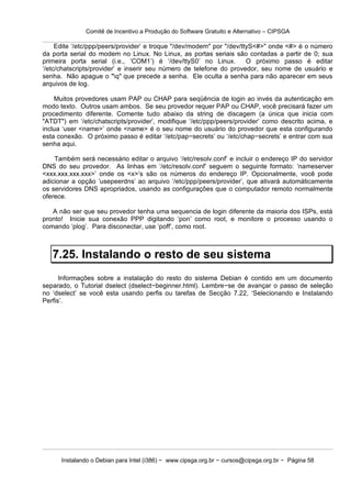 Comitê de Incentivo a Produção do Software Gratuito e Alternativo – CIPSGA

     Edite ‘/etc/ppp/peers/provider’ e troque "/dev/modem" por "/dev/ttyS<#>" onde <#> é o número
da porta serial do modem no Linux. No Linux, as portas seriais são contadas a partir de 0; sua
primeira porta serial (i.e., ‘COM1’) é ‘/dev/ttyS0’ no Linux.          O próximo passo é editar
‘/etc/chatscripts/provider’ e inserir seu número de telefone do provedor, seu nome de usuário e
senha. Não apague o "q" que precede a senha. Ele oculta a senha para não aparecer em seus
arquivos de log.

    Muitos provedores usam PAP ou CHAP para seqüência de login ao invés da autenticação em
modo texto. Outros usam ambos. Se seu provedor requer PAP ou CHAP, você precisará fazer um
procedimento diferente. Comente tudo abaixo da string de discagem (a única que inicia com
"ATDT") em ‘/etc/chatscripts/provider’, modifique ‘/etc/ppp/peers/provider’ como descrito acima, e
inclua ‘user <name>’ onde <name> é o seu nome do usuário do provedor que esta configurando
esta conexão. O próximo passo é editar ‘/etc/pap−secrets’ ou ‘/etc/chap−secrets’ e entrar com sua
senha aqui.

    Também será necessário editar o arquivo ‘/etc/resolv.conf’ e incluir o endereço IP do servidor
DNS do seu provedor. As linhas em ‘/etc/resolv.conf’ seguem o seguinte formato: ‘nameserver
<xxx.xxx.xxx.xxx>’ onde os <x>’s são os números do endereço IP. Opcionalmente, você pode
adicionar a opção ‘usepeerdns’ ao arquivo ‘/etc/ppp/peers/provider’, que ativará automáticamente
os servidores DNS apropriados, usando as configurações que o computador remoto normalmente
oferece.

   A não ser que seu provedor tenha uma sequencia de login diferente da maioria dos ISPs, está
pronto! Inicie sua conexão PPP digitando ‘pon’ como root, e monitore o processo usando o
comando ‘plog’. Para disconectar, use ‘poff’, como root.



   7.25. Instalando o resto de seu sistema
      Informações sobre a instalação do resto do sistema Debian é contido em um documento
separado, o Tutorial dselect (dselect−beginner.html). Lembre−se de avançar o passo de seleção
no ‘dselect’ se você esta usando perfis ou tarefas de Secção 7.22, ‘Selecionando e Instalando
Perfis’.




      Instalando o Debian para Intel (i386) − www.cipsga.org.br − cursos@cipsga.org.br − Página 58
 