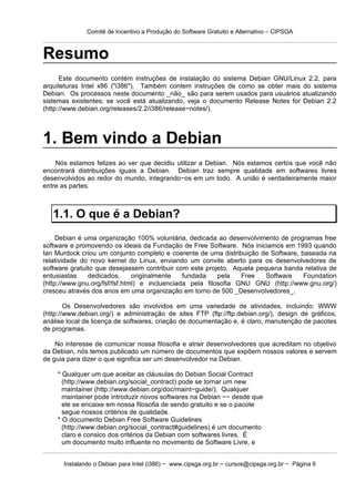 Comitê de Incentivo a Produção do Software Gratuito e Alternativo – CIPSGA



Resumo
      Este documento contém instruções de instalação do sistema Debian GNU/Linux 2.2, para
arquiteturas Intel x86 ("i386"). Também contem instruções de como se obter mais do sistema
Debian. Os processos neste documento _não_ são para serem usados para usuários atualizando
sistemas existentes; se você está atualizando, veja o documento Release Notes for Debian 2.2
(http://www.debian.org/releases/2.2/i386/release−notes/).



1. Bem vindo a Debian
    Nós estamos felizes ao ver que decidiu utilizar a Debian. Nós estamos certos que você não
encontrará distribuições iguais a Debian. Debian traz sempre qualidade em softwares livres
desenvolvidos ao redor do mundo, integrando−os em um todo. A união é verdadeiramente maior
entre as partes.



   1.1. O que é a Debian?
     Debian é uma organização 100% voluntária, dedicada ao desenvolvimento de programas free
software e promovendo os ideais da Fundação de Free Software. Nós iniciamos em 1993 quando
Ian Murdock criou um conjunto completo e coerente de uma distribuição de Software, baseada na
relatividade do novo kernel do Linux, enviando um convite aberto para os desenvolvedores de
software gratuito que desejassem contribuir com este projeto. Aquela pequena banda relativa de
entusiastas    dedicados,      originalmente   fundada    pela   Free   Software    Foundation
(http://www.gnu.org/fsf/fsf.html) e incluenciada pela filosofia GNU GNU (http://www.gnu.org/)
cresceu através dos anos em uma organização em torno de 500 _Desenvolvedores_.

        Os Desenvolvedores são involvidos em uma variedade de atividades, incluindo: WWW
(http://www.debian.org/) e administração de sites FTP (ftp://ftp.debian.org/), design de gráficos,
análise local de licença de softwares, criação de documentação e, é claro, manutenção de pacotes
de programas.

    No interesse de comunicar nossa filosofia e atrair desenvolvedores que acreditam no objetivo
da Debian, nós temos publicado um número de documentos que expõem nossos valores e servem
de guia para dizer o que significa ser um desenvolvedor na Debian.

    * Qualquer um que aceitar as cláusulas do Debian Social Contract
      (http://www.debian.org/social_contract) pode se tornar um new
      maintainer (http://www.debian.org/doc/maint−guide/). Qualquer
      maintainer pode introduzir novos softwares na Debian −− desde que
      ele se encaixe em nossa filosofia de sendo gratuito e se o pacote
      segue nossos critérios de qualidade.
    * O documento Debian Free Software Guidelines
      (http://www.debian.org/social_contract#guidelines) é um documento
      claro e consico dos critérios da Debian com softwares livres. É
      um documento muito influente no movimento de Software Livre, e


      Instalando o Debian para Intel (i386) − www.cipsga.org.br − cursos@cipsga.org.br − Página 6
 
