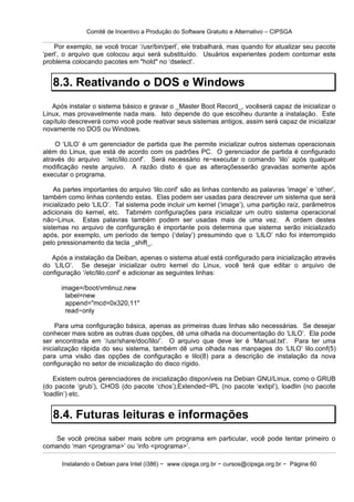 Comitê de Incentivo a Produção do Software Gratuito e Alternativo – CIPSGA

    Por exemplo, se você trocar ‘/usr/bin/perl’, ele trabalhará, mas quando for atualizar seu pacote
‘perl’, o arquivo que colocou aqui será substituído. Usuários experientes podem contornar este
problema colocando pacotes em "hold" no ‘dselect’.


   8.3. Reativando o DOS e Windows
   Após instalar o sistema básico e gravar o _Master Boot Record_, vocêserá capaz de inicializar o
Linux, mas provavelmente nada mais. Isto depende do que escolheu durante a instalação. Este
capítulo descreverá como você pode reativar seus sistemas antigos, assim será capaz de inicializar
novamente no DOS ou Windows.

    O ‘LILO’ é um gerenciador de partida que lhe permite inicializar outros sistemas operacionais
além do Linux, que está de acordo com os padrões PC. O gerenciador de partida é configurado
através do arquivo ‘/etc/lilo.conf’. Será necessário re−executar o comando ‘lilo’ após qualquer
modificação neste arquivo. A razão disto é que as alteraçõesserão gravadas somente após
executar o programa.

    As partes importantes do arquivo ‘lilo.conf’ são as linhas contendo as palavras ‘image’ e ‘other’,
também como linhas contendo estas. Elas podem ser usadas para descrever um sistema que será
inicializado pelo ‘LILO’. Tal sistema pode incluir um kernel (‘image’), uma partição raíz, parâmetros
adicionais do kernel, etc. Tabmém configurações para inicializar um outro sistema operacional
não−Linux. Estas palavras também podem ser usadas mais de uma vez. A ordem destes
sistemas no arquivo de configuração é importante pois determina que sistema serão inicializado
após, por exemplo, um período de tempo (‘delay’) presumindo que o ‘LILO’ não foi interrompido
pelo pressionamento da tecla _shift_.

   Após a instalação da Deiban, apenas o sistema atual está configurado para inicialização através
do ‘LILO’. Se desejar inicializar outro kernel do Linux, você terá que editar o arquivo de
configuração ‘/etc/lilo.conf’ e adicionar as seguintes linhas:

      image=/boot/vmlinuz.new
       label=new
       append="mcd=0x320,11"
       read−only

     Para uma configuração básica, apenas as primeiras duas linhas são necessárias. Se desejar
conhecer mais sobre as outras duas opções, dê uma olhada na documentação do ‘LILO’. Ela pode
ser encontrada em ‘/usr/share/doc/lilo/’. O arquivo que deve ler é ‘Manual.txt’. Para ter uma
inicialização rápida do seu sistema, também dê uma olhada nas manpages do ‘LILO’ lilo.conf(5)
para uma visão das opções de configuração e lilo(8) para a descrição de instalação da nova
configuração no setor de inicialização do disco rígido.

    Existem outros gerenciadores de inicialização disponíveis na Debian GNU/Linux, como o GRUB
(do pacote ‘grub’), CHOS (do pacote ‘chos’),Extended−IPL (no pacote ‘extipl’), loadlin (no pacote
‘loadlin’) etc.


   8.4. Futuras leituras e informações
   Se você precisa saber mais sobre um programa em particular, você pode tentar primeiro o
comando ‘man <programa>’ ou ‘info <programa>’.

      Instalando o Debian para Intel (i386) − www.cipsga.org.br − cursos@cipsga.org.br − Página 60
 