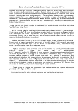 Comitê de Incentivo a Produção do Software Gratuito e Alternativo – CIPSGA

instalado e configurado, ou então ‘make menuconfig’). Leve um tempo lendo a documentação
online e escolha cuidadosamente as opções. Quando estiver em dúvida, é tipicamente melhor
incluir o controlador de dispositivo (o software que gerência periféricos de hardware, como placas
Ethernet, controladores SCSI, e muitos outros). Tenha cuidado: outras opções, que não estão
relacionadas com hardwares específicos, devem ser deixadas em seus valores padrões caso não
entende−las. Não se esqueça de selecionar "Kernel daemon support" (e.g. Auto−inicialização de
módulos) em "Loadable module support" (Ele não é selecionado por padrão) ou sua instalação da
Debian terá problemas.

  Limpe a árvore dos fontes e resete os parâmetros do ‘kernel−package’. Para fazer isto, digite
‘/usr/sbin/make−kpkg clean’.

    Agora, compile o kernel: ‘fakeroot /usr/sbin/make−kpkg −−revivion=custom.1.0 kernel−image’.
O número da versão "1.0" pode ser alterada a vontade; isto é um número de versão para localizar
suas construções do kernel. Igualmente, você pode colocar qualquer palavra que quiser
substituindo "custom" (i.e., o nome do host). A compilação do kernel poderá demorar um pouco,
dependendo da potência do seu computador.

   Se você precisar do suporte PCMCIA, você também deverá instalar o pacote ‘pcmcia−source’.
Descompacte o arquivo compactado como root no diretório ‘/usr/src’ (é importante que estes
módulos estejam localizados aqui, onde eles devem ser encontrados, isto é, ‘/usr/src/modules’).
Então, como root, digite ‘make −kpkg modules_image’.

      Após a compilação estar completa, você poderá instalar seu kernel personalizado como
qualquer      pacote.             Como       root,     digite       ‘dpkg       −i     ../kernel−image−
2.2.17−<subarch>_custom.1.0_i386.deb’. A parte <subarch> é uma subarquitetura opcional, como
um "i586", dependendo de que opções do kernel utilizou. O comando ‘dpkg −i kernel−image...’
instalará o kernel, junto com outros arquivos de suporte. Por instante, o ‘system.map’ será
apropriadamente instalado (útil para problemas de depuração do kernel), e /boot/config−2.2.17
será instalado, contendo as suas configurações atuais do sistema. Seu novo pacote ‘kernel−
image−2.2.17’ é inteligente o bastante para utilizar o ‘lilo’ para atualizar as informações da imagem
do kernel permitindo você inicializa−lo, assim você não precisará re−executar o ‘lilo’. Se você criou
um pacote de módulos, você precisará instalar aquele pacote também.

    Esta é a hora de reiniciar seu computador: Leia qualquer alerta que o passo acima tenha
produzido, então digite ‘shutdown −r now’

   Para mais informações sobre o ‘kernel−package’, leia ‘/usr/doc/kernel−package’.




      Instalando o Debian para Intel (i386) − www.cipsga.org.br − cursos@cipsga.org.br − Página 62
 