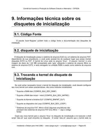 Comitê de Incentivo a Produção do Software Gratuito e Alternativo – CIPSGA




9. Informações técnica sobre os
 disquetes de inicialização

   9.1. Código Fonte
      O pacote ‘boot−floppies’ contém todo o código fonte e documentação dos disquetes de
instalação.



   9.2. disquete de inicialização
    O disquete de inicialização possui o sistema de arquivos Ext2 (ou um sistema de arquivos FAT,
dependendo de sua arquitetura), e você pode acessá−los de qualquer lugar que possa montar
disquetes EXT2 ou FAT. O kernel do Linux está no arquivo ‘linux’. O arquivo ‘root.bin’ é uma
imagem de disco de 1.44 MB compactado pelo ‘gzip’ utilizando o sistema de arquivo Minix ou
sistema de arquivos EXT2, e será carregado na unidade RAM e usado como sistema de arquivos
root.



   9.3. Trocando o kernel do disquete de
    inicialização
    Se você achar necessário trocar o kernel do disquete de inicialização, você deverá configurar
seu novo kernel com estas características, não como módulos inicializáveis:

    * Suporta a RAM disk (‘CONFIG_BLK_DEV_RAM’)

    * Suporte a RAM disk inicial − initrd (‘CONFIG_BLK_DEV_INITRD’)

    * Suporte do Kernel a binários ELF (‘CONFIG_BINFMT_ELF’)

    * Suporte ao dispositivo de Loop (‘CONFIG_BLK_DEV_LOOP’)

    * Sistemas de arquivos FAT, Minix e Ext2 (algumas arquiteturas não
      precisam dos sistemas de arquivos FAT e/ou Minix −− veja o código
      fonte)

    Copie seu novo kernel para o arquivo ‘linux’ no disquete de inicialização e re−execute o shell
script ‘rdev.sh’ que você encontra no disquete. O script ‘rdev.sh’ assume que o kernel está no



      Instalando o Debian para Intel (i386) − www.cipsga.org.br − cursos@cipsga.org.br − Página 63
 