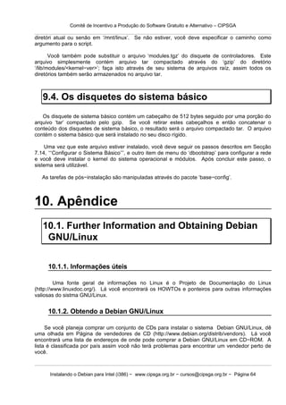 Comitê de Incentivo a Produção do Software Gratuito e Alternativo – CIPSGA

diretóri atual ou senão em ‘/mnt/linux’. Se não estiver, você deve especificar o caminho como
argumento para o script.

       Você também pode substituir o arquivo ‘modules.tgz’ do disquete de controladores. Este
arquivo simplesmente contém arquivo tar compactado através do ‘gzip’ do diretório
‘/lib/modules/<kernel−ver>’; faça isto através de seu sistema de arquivos raíz, assim todos os
diretórios também serão armazenados no arquivo tar.



   9.4. Os disquetes do sistema básico
   Os disquete de sistema básico contém um cabeçalho de 512 bytes seguido por uma porção do
arquivo ‘tar’ compactado pelo gzip. Se você retirar estes cabeçalhos e então concatenar o
conteúdo dos disquetes de sistema básico, o resultado será o arquivo compactado tar. O arquivo
contém o sistema básico que será instalado no seu disco rígido.

    Uma vez que este arquivo estiver instalado, você deve seguir os passos descritos em Secção
7.14, ‘‘‘Configurar o Sistema Básico’’’, e outro item de menu do ‘dbootstrap’ para configurar a rede
e você deve instalar o kernel do sistema operacional e módulos. Após concluir este passo, o
sistema será utilizável.

   As tarefas de pós−instalação são manipuladas através do pacote ‘base−config’.



10. Apêndice
   10.1. Further Information and Obtaining Debian
    GNU/Linux

     10.1.1. Informações úteis

         Uma fonte geral de informações no Linux é o Projeto de Documentação do Linux
(http://www.linuxdoc.org/). Lá você encontrará os HOWTOs e ponteiros para outras informações
valiosas do sistma GNU/Linux.


     10.1.2. Obtendo a Debian GNU/Linux

     Se você planeja comprar um conjunto de CDs para instalar o sistema Debian GNU/Linux, dê
uma olhada em Página de vendedores de CD (http://www.debian.org/distrib/vendors). Lá você
encontrará uma lista de endereços de onde pode comprar a Debian GNU/Linux em CD−ROM. A
lista é classificada por país assim você não terá problemas para encontrar um vendedor perto de
você.



      Instalando o Debian para Intel (i386) − www.cipsga.org.br − cursos@cipsga.org.br − Página 64
 
