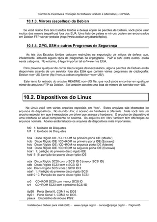 Comitê de Incentivo a Produção do Software Gratuito e Alternativo – CIPSGA

     10.1.3. Mirrors (espelhos) da Debian

   Se você reside fora dos Estados Unidos e deseja copiar os pacotes da Debian, você pode usar
muitos dos mirrors (espelhos) fora dos EUA. Uma lista de paises e mirrors podem ser encontrados
em Debian FTP server website (http://www.debian.org/distrib/ftplist).


     10.1.4. GPG, SSH e outros Programas de Segurança

       As leis dos Estados Unidos colocam restrições na exportação de artigos de defesa que,
infelizmente, incluem alguns tipos de programas de criptografia. PGP e ssh, entre outros, estão
nesta categoria. No entanto, é legal importar tal software nos EUA.

   Para prevenir qualquer de correr riscos legais desnecessários, alguns pacotes da Debian estão
disponíveis através de um servidor fora dos EUA que contém vários programas de criptografia:
Debian non−US Server (ftp://nonus.debian.org/debian−non−US/).

    Este texto foi retirado do arquivo README.non−US file, que você pode encontrar em qualquer
mirror de arquivos FTP da Debian. Ele também contém uma lista de mirrors do servidor non−US.



   10.2. Dispositivos do Linux
     No Linux você tem vários arquivos especiais em ‘/dev’. Estes arquivos são chamados de
arquivos de dispositivos. No mundo Unix, o acesso ao hardware é diferente. Nele você tem um
arquivo especial em que é executado um driver que acessa o hardware. O arquivo de dispositivo é
uma interface ao atual componente do sistema. Os arquivos em ‘/dev’ também tem diferenças de
arquivos normais. Abaixo estão listados os arquivos de dispositivos mais importantes.

      fd0 1. Unidade de Disquetes
      fd1 2. Unidade de Disquetes

      hda Disco Rígido IDE / CD−ROM na primeira porta IDE (Master)
      hdb Disco Rígido IDE / CD−ROM na primeira porta IDE (Escravo)
      hdc Disco Rígido IDE / CD−ROM na segunda porta IDE (Master)
      hdd Disco Rígido IDE / CD−ROM na segunda porta IDE (Escravo)
      hda1 1. partição do primeiro disco rígido IDE
      hdd15 15. partição do quarto disco rígido IDE

      sda Disco Rígido SCSI com o SCSI ID 0 (menor SCSI ID)
      sdb Disco Rígido SCSI com o SCSI ID 1
      sdc Disco Rígido SCSI com o SCSI ID 2
      sda1 1. Partição do primeiro disco rígido SCSI
      sdd10 10. Partição do quarto disco rígido SCSI

      sr0   CD−ROM SCSI com menor SCSI ID
      sr1   CD−ROM SCSI com o próximo SCSI ID

      ttyS0 Porta Serial 0, COM1 no DOS
      ttyS1 Porta Serial 1, COM2 no DOS
      psaux Dispositivo de mouse PS/2

      Instalando o Debian para Intel (i386) − www.cipsga.org.br − cursos@cipsga.org.br − Página 65
 