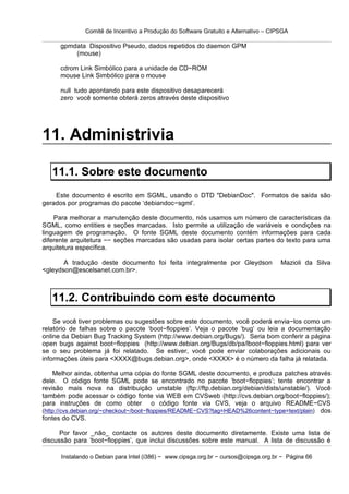 Comitê de Incentivo a Produção do Software Gratuito e Alternativo – CIPSGA

      gpmdata Dispositivo Pseudo, dados repetidos do daemon GPM
          (mouse)

      cdrom Link Simbólico para a unidade de CD−ROM
      mouse Link Simbólico para o mouse

      null tudo apontando para este dispositivo desaparecerá
      zero você somente obterá zeros através deste dispositivo




11. Administrivia

   11.1. Sobre este documento
    Este documento é escrito em SGML, usando o DTD "DebianDoc". Formatos de saída são
gerados por programas do pacote ‘debiandoc−sgml’.

    Para melhorar a manutenção deste documento, nós usamos um número de características da
SGML, como entities e seções marcadas. Isto permite a utilização de variáveis e condições na
linguagem de programação. O fonte SGML deste documento contém informações para cada
diferente arquitetura −− seções marcadas são usadas para isolar certas partes do texto para uma
arquitetura específica.

       A tradução deste documento foi feita integralmente por Gleydson                Mazioli da Silva
<gleydson@escelsanet.com.br>.



   11.2. Contribuindo com este documento
    Se você tiver problemas ou sugestões sobre este documento, você poderá envia−los como um
relatório de falhas sobre o pacote ‘boot−floppies’. Veja o pacote ‘bug’ ou leia a documentação
online da Debian Bug Tracking System (http://www.debian.org/Bugs/). Seria bom conferir a página
open bugs against boot−floppies (http://www.debian.org/Bugs/db/pa/lboot−floppies.html) para ver
se o seu problema já foi relatado. Se estiver, você pode enviar colaborações adicionais ou
informações úteis para <XXXX@bugs.debian.org>, onde <XXXX> é o número da falha já relatada.

    Melhor ainda, obtenha uma cópia do fonte SGML deste documento, e produza patches através
dele. O código fonte SGML pode se encontrado no pacote ‘boot−floppies’; tente encontrar a
revisão mais nova na distribuição unstable (ftp://ftp.debian.org/debian/dists/unstable/). Você
também pode acessar o código fonte via WEB em CVSweb (http://cvs.debian.org/boot−floppies/);
para instruções de como obter o código fonte via CVS, veja o arquivo README−CVS
(http://cvs.debian.org/~checkout~/boot−floppies/README−CVS?tag=HEAD%26content−type=text/plain) dos
fontes do CVS.

      Por favor _não_ contacte os autores deste documento diretamente. Existe uma lista de
discussão para ‘boot−floppies’, que inclui discussões sobre este manual. A lista de discussão é

      Instalando o Debian para Intel (i386) − www.cipsga.org.br − cursos@cipsga.org.br − Página 66
 
