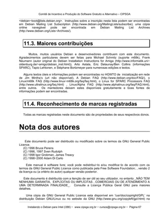 Comitê de Incentivo a Produção do Software Gratuito e Alternativo – CIPSGA

<debian−boot@lists.debian.org>. Instruções sobre a inscrição nesta lista podem ser encontradas
em Debian Mailing List Subscription (http://www.debian.org/MailingLists/subscribe); uma cópia
online    navegável     pode    ser      encontrada em     Debian     Mailing   List  Archives
(http://www.debian.org/Lists−Archives/).



   11.3. Maiores contribuições
      Muitos, muitos usuários Debian e desenvolvedores contribuem com este documento.
Agradecimentos particulares devem ser feitas para Michael Schmitz (suporte m68k), Frank
Neumann (autor original do Debian Installation Instructions for Amiga (http://www.informatik.uni−
oldenburg.de/~amigo/debian_inst.html)), Arto Astala, Eric Delaunay/Ben Collins (informações
SPARC), Tapio Lehtonen, e Stéphane Bortzmeyer para numerosas edições e textos.

    Alguns textos úteis e informações podem ser encontradas no HOWTO de inicialização em rede
de Jim Mintha’s (url não disponível), A Debian FAQ (http://www.debian.org/doc/FAQ/), o
Linux/m68k FAQ (http://www.linux−m68k.org/faq/faq.html), o Linux for SPARC Processors FAQ
(http://www.ultralinux.org/faq.html) , Linux/Alpha FAQ (http://www.alphalinux.org/faq/FAQ.html),
entre outros.      Os mantedores deixam estes disponíveis gratuitamente e boas fontes de
informações podem ser encontradas.



   11.4. Reconhecimento de marcas registradas
   Todas as marcas registradas neste documento são de propriedades de seus respectivos donos.



Nota dos autores
    Este documento pode ser distribuido ou modificado sobre os termos da GNU General Public
Licence.
   (C) 1996 Bruce Perens
   (C) 1996, 1997 Sven Rudolph
   (C) 1998 Igor Grobman, James Treacy
   (C) 1998−2000 Adam Di Carlo

      Este manual é software livre; você pode redistribui−lo e/ou modifica−lo de acordo com os
termos da GNU General Public Licence como publicada pela Free Software Foundation; , versão 2
da licença ou (a critério do autor) qualquer versão posterior.

   Este documento é distribuído com a itenção de ser útil ao seu utilizador, no entanto _NÃO TEM
NENHUMA GARANTIA, EXPLÍCITAS OU IMPLÍCITAS , COMERCIAIS OU DE ATENDIMENTO A
UMA DETERMINADA FINALIDADE_. Consulte a Licença Pública Geral GNU para maiores
detalhes.

      Uma cópia da GNU General Public Licence esta disponível em ‘/usr/doc/copiright/GPL’ na
distribuição Debian GNU/Linux ou no website da GNU (http://www.gnu.org/copyleft/gpl.html) na

      Instalando o Debian para Intel (i386) − www.cipsga.org.br − cursos@cipsga.org.br − Página 67
 