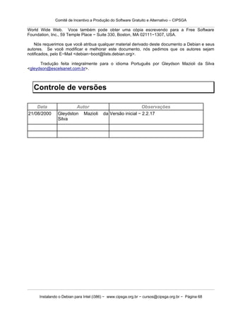 Comitê de Incentivo a Produção do Software Gratuito e Alternativo – CIPSGA

World Wide Web. Voce também pode obter uma cópia escrevendo para a Free Software
Foundation, Inc., 59 Temple Place − Suite 330, Boston, MA 02111−1307, USA.

    Nós requerimos que você atribua qualquer material derivado deste documento a Debian e seus
autores. Se você modificar e melhorar este documento, nós pedimos que os autores sejam
notificados, pelo E−Mail <debian−boot@lists.debian.org>.

      Tradução feita integralmente para o idioma Português por Gleydson Mazioli da Silva
<gleydson@escelsanet.com.br>.



   Controle de versões

    Data                Autor                               Observações
21/08/2000      Gleydston Mazioli        da Versão inicial − 2.2.17
                Silva




      Instalando o Debian para Intel (i386) − www.cipsga.org.br − cursos@cipsga.org.br − Página 68
 