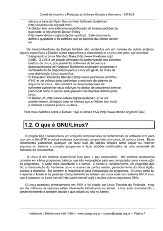 Comitê de Incentivo a Produção do Software Gratuito e Alternativo – CIPSGA

      oferece a base do Open Source Free Software Guidelines
      (http://opensource.org/osd.html).
    * A Debian tem uma extensiva especificação de nossos padrões de
      qualidade, o documento Debian Policy
      (http://www.debian.org/doc/debian−policy/). Este documento
      define a qualidade e os padrões que os pacotes da Debian devem
      ter.

     Os desenvolvedores da Debian também são involvidos em um número de outros projetos;
alguns específicos a Debian outros específicos a comunidade e o Linux em geral, por exemplo:
     * designando o Linux Standard Base (http://www.linuxbase.org/)
       (LSB). O LSB é um projeto almejado na padronização dos sistemas
       básicos do Linux, que permitirão softwares de terceiros e
       desenvolvedores de hardware fácilmente projetarem programas e
       controladores de dispositivos para o Linux em geral, ao invés de
       uma distribuição Linux específica.
     * O Filesystem Hierarchy Standard (http://www.pathname.com/fhs/)
       (FHS) é um esforço para padronizar a estrutura do sistema de
       arquivos do Linux. Isto permitirá os desenvolvedores de
       softwares concentrar seus esforços no design de programas sem se
       preocupar como o pacote será gravado nas diversas distribuições
       Linux.
     * O Debian Jr. (http://www.debian.org/devel/debian−jr/) é um
       projeto interno, almejado para ter certeza que a Debian tem muito
       a oferecer a nossos jovens usuários.

  Para mais detalhes sobre a Debian, veja a Debian FAQ (http://www.debian.org/doc/FAQ/).



   1.2. O que é GNU/Linux?
     O projeto GNU desenvolveu um conjunto compreensivo de ferramentas de software livre para
uso com o Unix(TM) e outros sistemas operacinais compatíveis com unux, tal como o Linux. Estas
ferramentas permitiram qualquer um fazer tudo de tarefas simples como copiar ou remover
arquivos do sistema a compilar programas e fazer edições sofisticadas de uma variedade de
formatos de documentos.

     O Linux é um sistema opearcional livre para o seu computador. Um sistema operacional
consiste em vários programas básicos que são necessários pelo seu computador para a execução
de programas. A parte mais importante é o kernel. O kernel é, simplesmente, um programa que
faz a manipulação do hardware como o acesso as portas seriais, gerenciamento do disco rígido,
acesso a memória. Ele também é responsável pela inicialização de programas. O Linux como tal
é apenas o kernel e as pessoas coloquialmente se referem ao Linux como um sistema GNU/Linux,
que é baseado no Linux kernel (http://www.kernel.org/) e muitos outros programas GNU.

   O Linux apareceu primeiramente em 1991 e foi escrito por Linux Torvalds da Finlândia. Hoje
em dia milhares de pessoas estão ativamente trabalhando no kernel. Linus está coordenando o
desenvolvimento e também decide o que estará ou não no kernel.




      Instalando o Debian para Intel (i386) − www.cipsga.org.br − cursos@cipsga.org.br − Página 7
 
