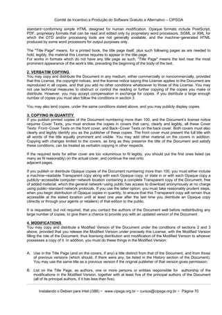 Comitê de Incentivo a Produção do Software Gratuito e Alternativo – CIPSGA

standard−conforming simple HTML designed for human modification. Opaque formats include PostScript,
PDF, proprietary formats that can be read and edited only by proprietary word processors, SGML or XML for
which the DTD and/or processing tools are not generally available, and the machine−generated HTML
produced by some word processors for output purposes only.

The "Title Page" means, for a printed book, the title page itself, plus such following pages as are needed to
hold, legibly, the material this License requires to appear in the title page.
For works in formats which do not have any title page as such, "Title Page" means the text near the most
prominent appearance of the work’s title, preceding the beginning of the body of the text.

2. VERBATIM COPYING
You may copy and distribute the Document in any medium, either commercially or noncommercially, provided
that this License, the copyright notices, and the license notice saying this License applies to the Document are
reproduced in all copies, and that you add no other conditions whatsoever to those of this License. You may
not use technical measures to obstruct or control the reading or further copying of the copies you make or
distribute. However, you may accept compensation in exchange for copies. If you distribute a large enough
number of copies you must also follow the conditions in section 3.

You may also lend copies, under the same conditions stated above, and you may publicly display copies.

3. COPYING IN QUANTITY
If you publish printed copies of the Document numbering more than 100, and the Document’s license notice
requires Cover Texts, you must enclose the copies in covers that carry, clearly and legibly, all these Cover
Texts: Front−Cover Texts on the front cover, and Back−Cover Texts on the back cover. Both covers must also
clearly and legibly identify you as the publisher of these copies. The front cover must present the full title with
all words of the title equally prominent and visible. You may add other material on the covers in addition.
Copying with changes limited to the covers, as long as they preserve the title of the Document and satisfy
these conditions, can be treated as verbatim copying in other respects.

If the required texts for either cover are too voluminous to fit legibly, you should put the first ones listed (as
many as fit reasonably) on the actual cover, and continue the rest onto
adjacent pages.

If you publish or distribute Opaque copies of the Document numbering more than 100, you must either include
a machine−readable Transparent copy along with each Opaque copy, or state in or with each Opaque copy a
publicly−accessible computer−network location containing a complete Transparent copy of the Document, free
of added material, which the general network−using public has access to download anonymously at no charge
using public−standard network protocols. If you use the latter option, you must take reasonably prudent steps,
when you begin distribution of Opaque copies in quantity, to ensure that this Transparent copy will remain thus
accessible at the stated location until at least one year after the last time you distribute an Opaque copy
(directly or through your agents or retailers) of that edition to the public.

It is requested, but not required, that you contact the authors of the Document well before redistributing any
large number of copies, to give them a chance to provide you with an updated version of the Document.

4. MODIFICATIONS
You may copy and distribute a Modified Version of the Document under the conditions of sections 2 and 3
above, provided that you release the Modified Version under precisely this License, with the Modified Version
filling the role of the Document, thus licensing distribution and modification of the Modified Version to whoever
possesses a copy of it. In addition, you must do these things in the Modified Version:


A. Use in the Title Page (and on the covers, if any) a title distinct from that of the Document, and from those
   of previous versions (which should, if there were any, be listed in the History section of the Document).
   You may use the same title as a previous version if the original publisher of that version gives permission.

B. List on the Title Page, as authors, one or more persons or entities responsible for authorship of the
   modifications in the Modified Version, together with at least five of the principal authors of the Document
   (all of its principal authors, if it has less than five).


       Instalando o Debian para Intel (i386) − www.cipsga.org.br − cursos@cipsga.org.br − Página 70
 