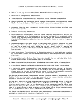 Comitê de Incentivo a Produção do Software Gratuito e Alternativo – CIPSGA



C. State on the Title page the name of the publisher of the Modified Version, as the publisher.

D. Preserve all the copyright notices of the Document.

E. Add an appropriate copyright notice for your modifications adjacent to the other copyright notices.

F. Include, immediately after the copyright notices, a license notice giving the public permission to use the
   Modified Version under the terms of this License, in the form shown in the Addendum below.


G. Preserve in that license notice the full lists of Invariant Sections and required Cover Texts given in the
   Document’s license notice.

H. Include an unaltered copy of this License.

I.   Preserve the section entitled "History", and its title, and add to it an item stating at least the title, year, new
     authors, and publisher of the Modified Version as given on the Title Page. If there is no section entitled
     "History" in the Document, create one stating the title, year, authors, and publisher of the Document as
     given on its Title Page, then add an item describing the Modified Version as stated in the previous
     sentence.

J.   Preserve the network location, if any, given in the Document for public access to a Transparent copy of the
     Document, and likewise the network locations given in the Document for previous versions it was based
     on. These may be placed in the "History" section. You may omit a network location for a work that was
     published at least four years before the Document itself, or if the original publisher of the version it refers to
     gives permission.

K. In any section entitled "Acknowledgements" or "Dedications", preserve the section’s title, and preserve in
   the section all the substance and tone of each of the contributor acknowledgements and/or dedications
   given therein.

L. Preserve all the Invariant Sections of the Document, unaltered in their text and in their titles. Section
   numbers or the equivalent are not considered part of the section titles.

M. Delete any section entitled "Endorsements". Such a section may not be included in the Modified Version.

N. N. Do not retitle any existing section as "Endorsements" or to conflict in title with any Invariant Section.

O. If the Modified Version includes new front−matter sections or appendices that qualify as Secondary
   Sections and contain no material copied from the Document, you may at your option designate some or all
   of these sections as invariant. To do this, add their titles to the list of Invariant Sections in the Modified
   Version’s license notice. These titles must be distinct from any other section titles.

You may add a section entitled "Endorsements", provided it contains nothing but endorsements of your
Modified Version by various parties−−for example, statements of peer review or that the text has been
approved by an organization as the authoritative definition of a standard.

You may add a passage of up to five words as a Front−Cover Text, and a passage of up to 25 words as a
Back−Cover Text, to the end of the list of Cover Texts in the Modified Version. Only one passage of Front−
Cover Text and one of Back−Cover Text may be added by (or through arrangements made by) any one entity.
If the Document already includes a cover text for the same cover, previously added by you or by arrangement
made by the same entity you are acting on behalf of, you may not add another; but you may replace the old
one, on explicit permission from the previous publisher that added the old one.

The author(s) and publisher(s) of the Document do not by this License give permission to use their names for
publicity for or to assert or imply endorsement of any Modified Version.



        Instalando o Debian para Intel (i386) − www.cipsga.org.br − cursos@cipsga.org.br − Página 71
 