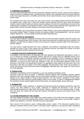Comitê de Incentivo a Produção do Software Gratuito e Alternativo – CIPSGA

5. COMBINING DOCUMENTS
You may combine the Document with other documents released under this License, under the terms defined in
section 4 above for modified versions, provided that you include in the combination all of the Invariant Sections
of all of the original documents, unmodified, and list them all as Invariant Sections of your combined work in its
license notice.

The combined work need only contain one copy of this License, and multiple identical Invariant Sections may
be replaced with a single copy. If there are multiple Invariant Sections with the same name but different
contents, make the title of each such section unique by adding at the end of it, in parentheses, the name of the
original author or publisher of that section if known, or else a unique number. Make the same adjustment to the
section titles in the list of Invariant Sections in the license notice of the combined work.

In the combination, you must combine any sections entitled "History" in the various original documents, forming
one section entitled "History"; likewise combine any sections entitled "Acknowledgements", and any sections
entitled "Dedications". You must delete all sections entitled "Endorsements."

6. COLLECTIONS OF DOCUMENTS
You may make a collection consisting of the Document and other documents released under this License, and
replace the individual copies of this License in the various documents with a single copy that is included in the
collection, provided that you follow the rules of this License for verbatim copying of each of the documents in
all other respects.

You may extract a single document from such a collection, and distribute it individually under this License,
provided you insert a copy of this License into the extracted document, and follow this License in all other
respects regarding verbatim copying of that document.

7. AGGREGATION WITH INDEPENDENT WORKS
A compilation of the Document or its derivatives with other separate and independent documents or works, in
or on a volume of a storage or distribution medium, does not as a whole count as a Modified Version of the
Document, provided no compilation copyright is claimed for the compilation. Such a compilation is called an
"aggregate", and this this License does not apply to the other self−contained works thus compiled with the
Document, on account of their being thus compiled, if they are not themselves derivative works of the
Document. If the Cover Text requirement of section 3 is applicable to these copies of the Document, then if the
Document is less than one quarter of the entire aggregate, the Document’s Cover Texts may be placed on
covers that surround only the Document within the aggregate. Otherwise they must appear on covers around
the whole aggregate.

8. TRANSLATION
Translation is considered a kind of modification, so you may distribute translations of the
Document under the terms of section 4. Replacing Invariant Sections with translations requires especial
permission from their copyright holders, but you may include translations of some or all Invariant Sections in
addition to the original versions of these Invariant Sections. You may include a translation of this License
provided that you also include the original English version of this License. In case of a disagreement between
the translation and the original English version of this License, the original English version will prevail.

9. TERMINATION
You may not copy, modify, sublicense, or distribute the Document except as expressly provided for under this
License. Any other attempt to copy, modify, sublicense or distribute the Document is void, and will
automatically terminate your rights under this License. However, parties who have received copies, or rights,
from you under this License will not have their licenses terminated so long as such parties remain in full
compliance.

10. FUTURE REVISIONS OF THIS LICENSE
The Free Software Foundation may publish new, revised versions of the GNU Free Documentation License
from time to time. Such new versions will be similar in spirit to the present version, but may differ in detail to
address new problems or concerns. See http://www.gnu.org/copyleft/.

Each version of the License is given a distinguishing version number. If the Document specifies that a
particular numbered version of this License "or any later version" applies to it, you have the option of following


       Instalando o Debian para Intel (i386) − www.cipsga.org.br − cursos@cipsga.org.br − Página 72
 