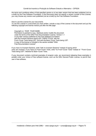 Comitê de Incentivo a Produção do Software Gratuito e Alternativo – CIPSGA

the terms and conditions either of that specified version or of any later version that has been published (not as
a draft) by the Free Software Foundation. If the Document does not specify a version number of this License,
you may choose any version ever published (not as a draft) by the Free Software Foundation.


How to use this License for your documents.
To use this License in a document you have written, include a copy of the License in the document and put the
following copyright and license notices just after the title page:


   Copyright (c) YEAR YOUR NAME.
   Permission is granted to copy, distribute and/or modify this document
   under the terms of the GNU Free Documentation License, Version 1.1
   or any later version published by the Free Software Foundation;
   with the Invariant Sections being LIST THEIR TITLES, with the
   Front−Cover Texts being LIST, and with the Back−Cover Texts being LIST.
   A copy of the license is included in the section entitled "GNU
   Free Documentation License".

If you have no Invariant Sections, write "with no Invariant Sections" instead of saying which
ones are invariant. If you have no Front−Cover Texts, write "no Front−Cover Texts" instead of "Front−Cover
Texts being LIST"; likewise for Back−Cover Texts.

If your document contains nontrivial examples of program code, we recommend releasing these examples in
parallel under your choice of free software license, such as the GNU General Public License, to permit their
use in free software.




       Instalando o Debian para Intel (i386) − www.cipsga.org.br − cursos@cipsga.org.br − Página 73
 