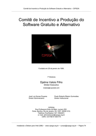 Comitê de Incentivo a Produção do Software Gratuito e Alternativo – CIPSGA




  Comitê de Incentivo a Produção do
   Software Gratuito e Alternativo




                            Fundado em 29 de janeiro de 1999.




                                         1ª Diretoria


                               Djalma Valois Filho
                                    Diretor Executivo
                                   dvalois@cxpostal.com




               José Luiz Nunes Poyares             Paulo Roberto Ribeiro Guimarães
               Diretor Administrativo              Diretor Institucional




                                          CIPSGA
                        Rua Professora Ester de Melo, numero 202,
                    Parte, Benfica, Rio de Janeiro, RJ, CEP. 20930−010;
                            Telefone (Fax/Dados): 021−5564201;
                            e−mail: administracao@cipsga.org.br
                                 CNPJ: 03179614−0001/70




Instalando o Debian para Intel (i386) − www.cipsga.org.br − cursos@cipsga.org.br − Página 74
 